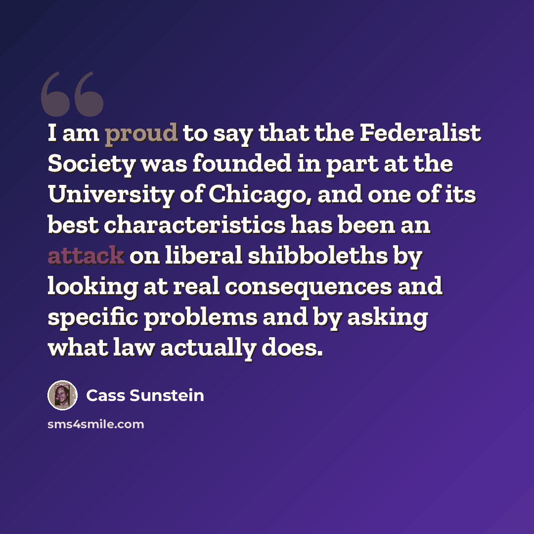 “I am proud to say that the Federalist Society was founded in part at the University of Chicago, and one of its best characteristics has been an attack on liberal shibboleths by looking at real consequences and specific problems and by asking what law actually does.” quote by Cass Sunstein