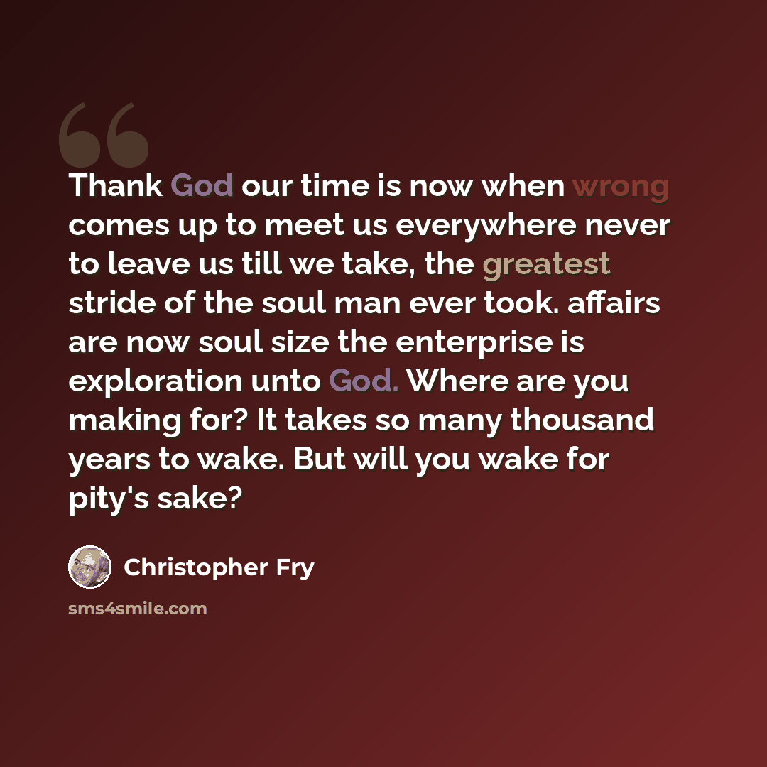 “Thank God our time is now when wrong comes up to meet us everywhere never to leave us till we take, the greatest stride of the soul man ever took. affairs are now soul size the enterprise is exploration unto God. Where are you making for? It takes so many thousand years to wake. But will you wake…” quote by Christopher Fry