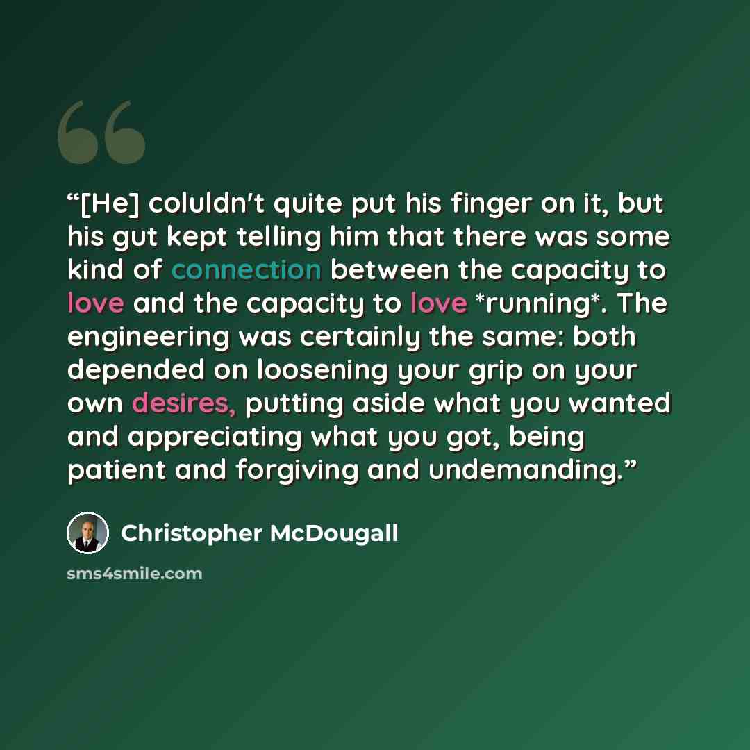 “[He] coluldn't quite put his finger on it, but his gut kept telling him that there was some kind of connection between the capacity to love and the capacity to love *running*. The engineering was certainly the same: both depended on loosening your grip on your own desires, putting aside what you…” quote by Christopher McDougall
