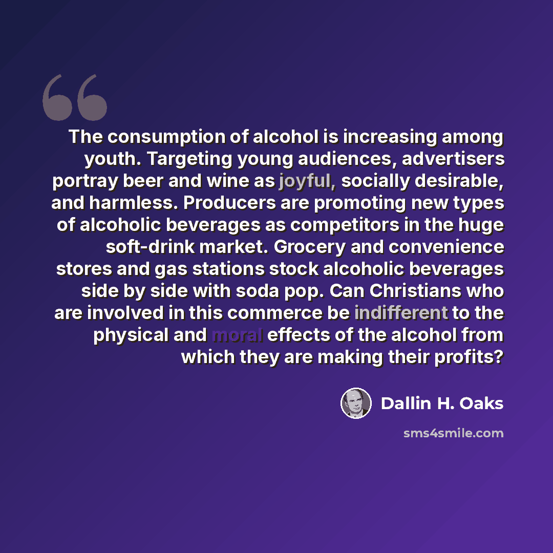 “The consumption of alcohol is increasing among youth. Targeting young audiences, advertisers portray beer and wine as joyful, socially desirable, and harmless. Producers are promoting new types of alcoholic beverages as competitors in the huge soft-drink market. Grocery and convenience stores and…” quote by Dallin H. Oaks