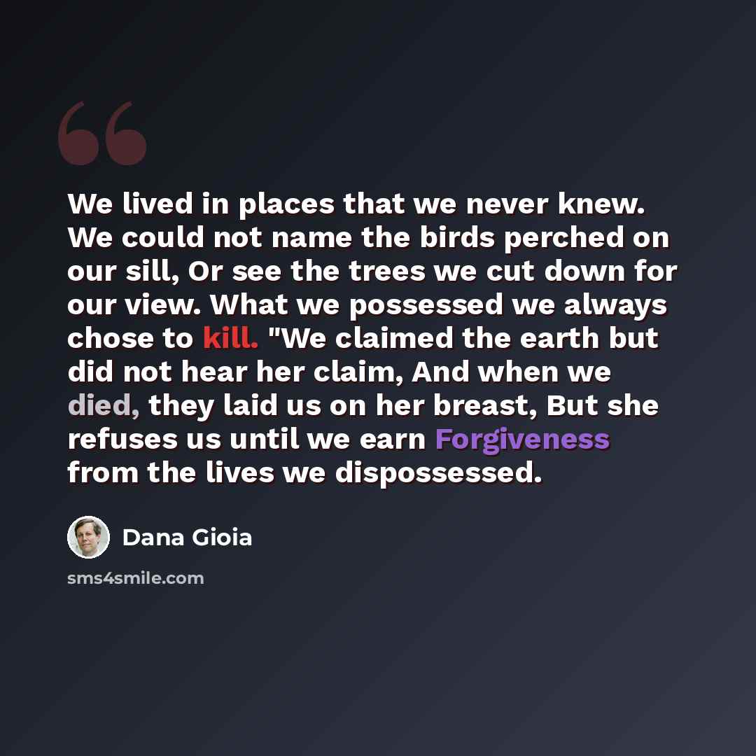 “We lived in places that we never knew. We could not name the birds perched on our sill, Or see the trees we cut down for our view. What we possessed we always chose to kill. "We claimed the earth but did not hear her claim, And when we died, they laid us on her breast, But she refuses us until we…” quote by Dana Gioia