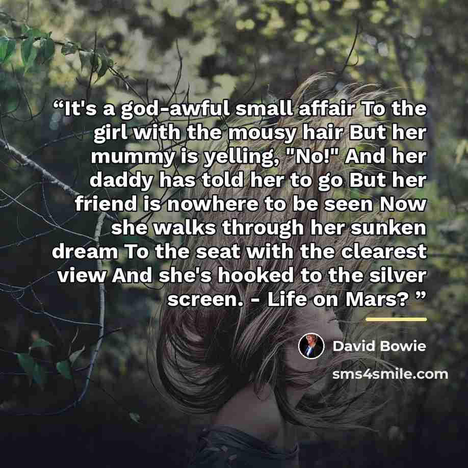 “It's a god-awful small affair To the girl with the mousy hair But her mummy is yelling, "No!" And her daddy has told her to go But her friend is nowhere to be seen Now she walks through her sunken dream To the seat with the clearest view And she's hooked to the silver screen. - Life on Mars?” quote by David Bowie