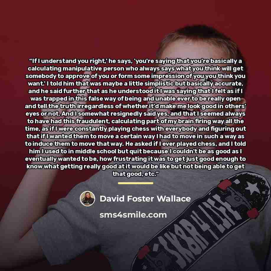 “If I understand you right,' he says, 'you're saying that you're basically a calculating manipulative person who always says what you think will get somebody to approve of you or form some impression of you you think you want.' I told him that was maybe a little simplistic but basically accurate…” quote by David Foster Wallace