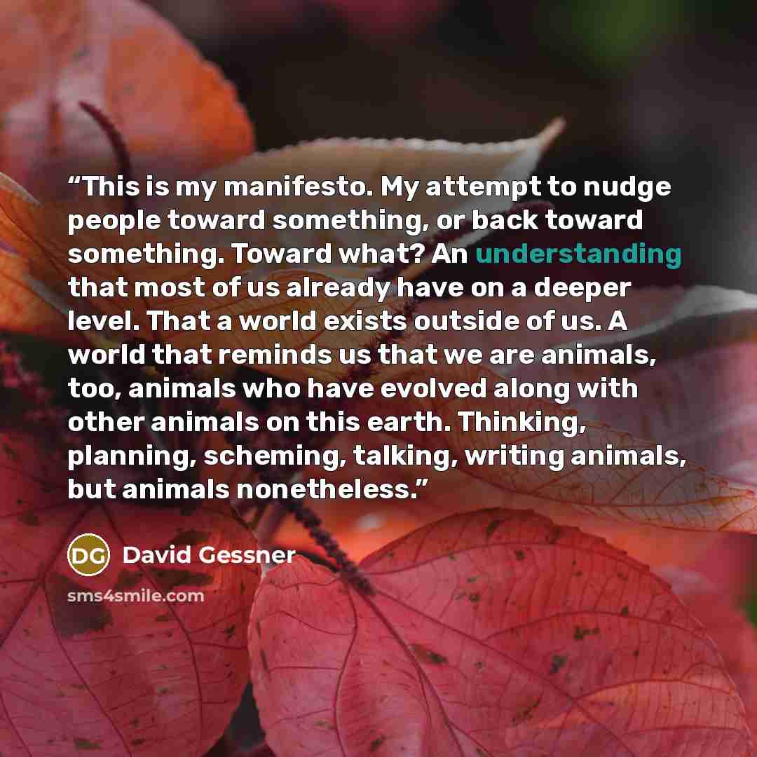 “This is my manifesto. My attempt to nudge people toward something, or back toward something. Toward what? An understanding that most of us already have on a deeper level. That a world exists outside of us. A world that reminds us that we are animals, too, animals who have evolved along with other…” quote by david gessner