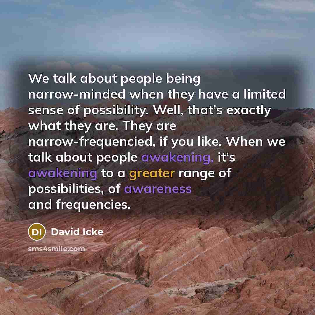 “We talk about people being narrow-minded when they have a limited sense of possibility. Well, that’s exactly what they are. They are narrow-frequencied, if you like. When we talk about people awakening, it’s awakening to a greater range of possibilities, of awareness and frequencies.” quote by David Icke