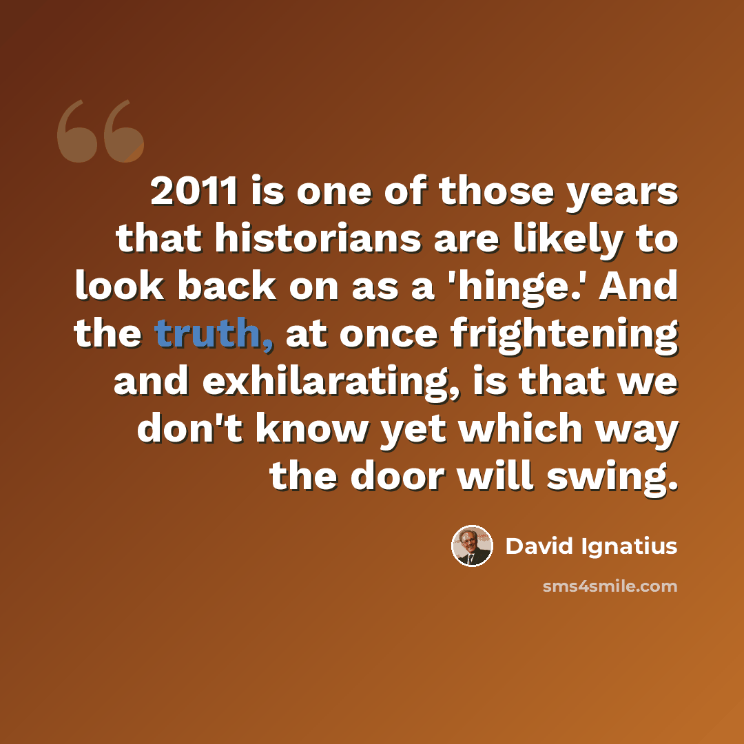 “2011 is one of those years that historians are likely to look back on as a 'hinge.' And the truth, at once frightening and exhilarating, is that we don't know yet which way the door will swing.” quote by David Ignatius
