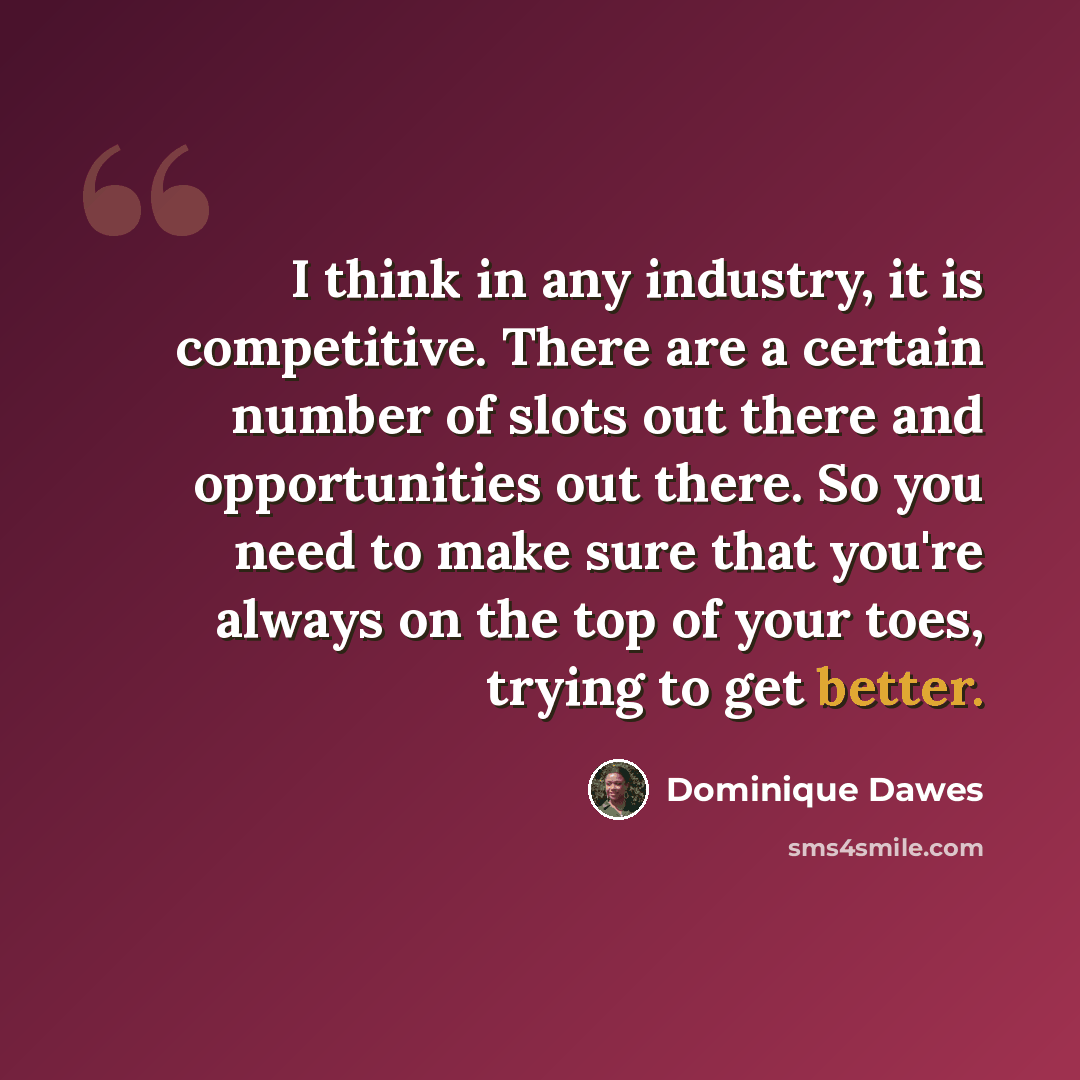 “I think in any industry, it is competitive. There are a certain number of slots out there and opportunities out there. So you need to make sure that you're always on the top of your toes, trying to get better.” quote by Dominique Dawes