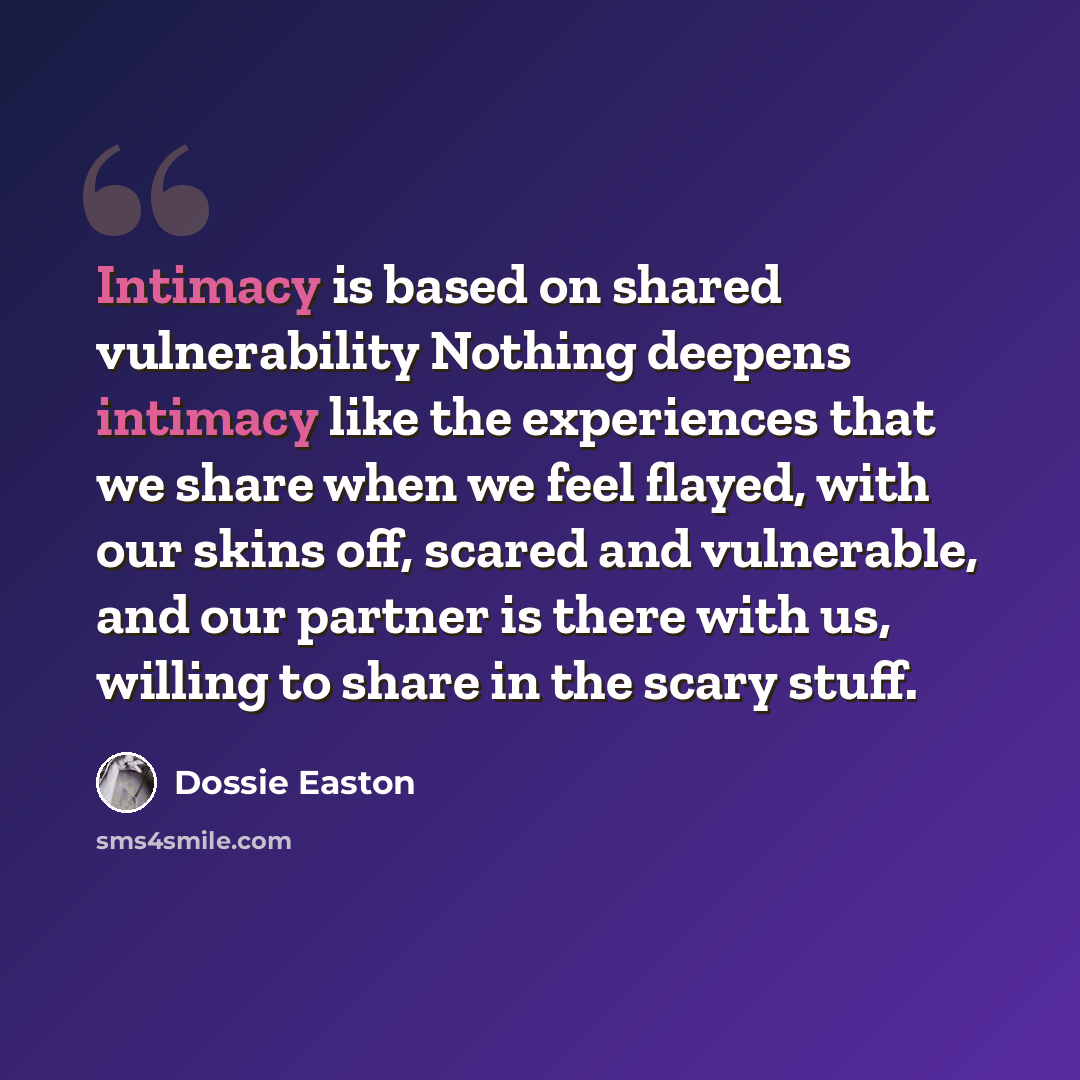 “Intimacy is based on shared vulnerability Nothing deepens intimacy like the experiences that we share when we feel flayed, with our skins off, scared and vulnerable, and our partner is there with us, willing to share in the scary stuff.” quote by Dossie Easton