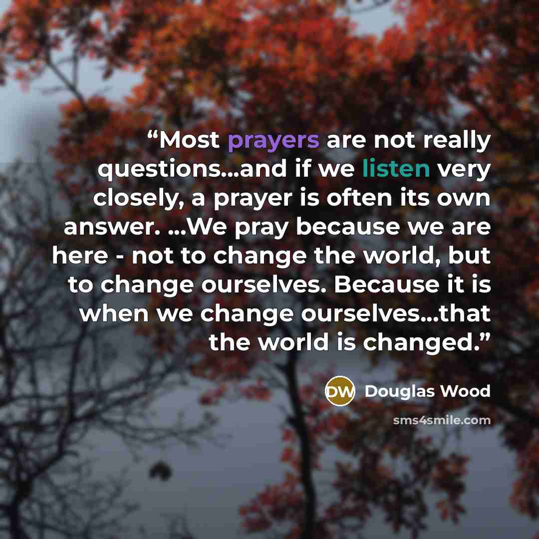 “Most prayers are not really questions...and if we listen very closely, a prayer is often its own answer. ...We pray because we are here - not to change the world, but to change ourselves. Because it is when we change ourselves...that the world is changed.” quote by Douglas Wood