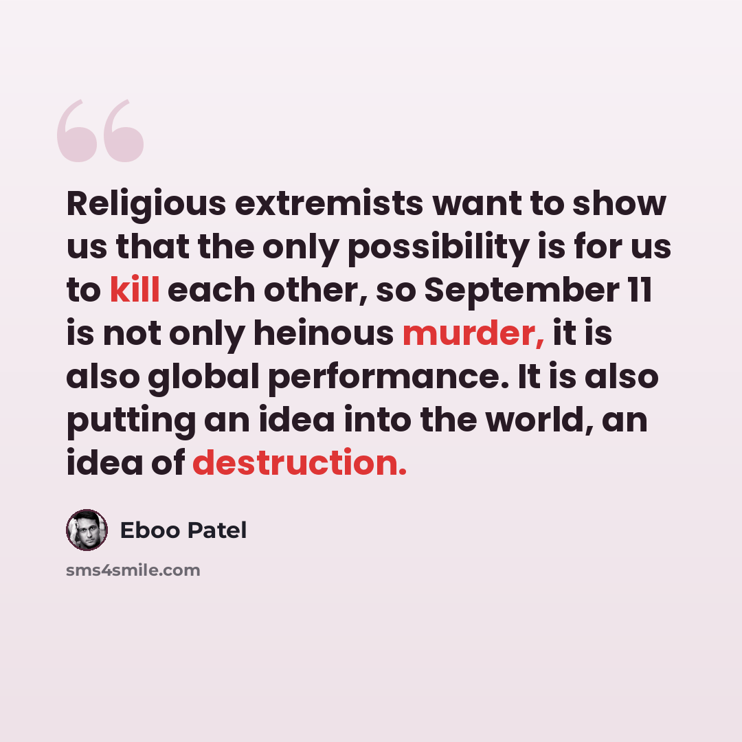 “Religious extremists want to show us that the only possibility is for us to kill each other, so September 11 is not only heinous murder, it is also global performance. It is also putting an idea into the world, an idea of destruction.” quote by Eboo Patel