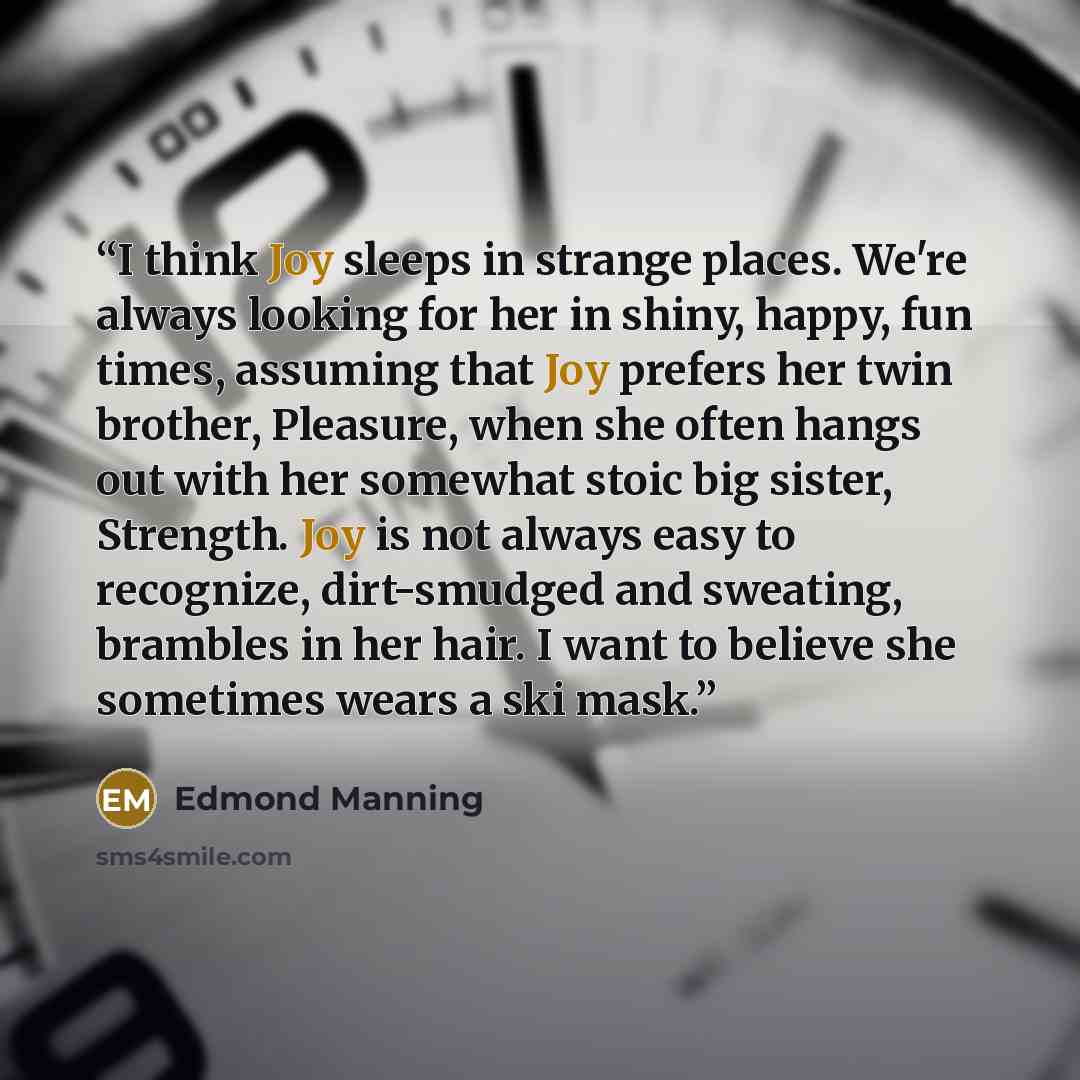 “I think Joy sleeps in strange places. We're always looking for her in shiny, happy, fun times, assuming that Joy prefers her twin brother, Pleasure, when she often hangs out with her somewhat stoic big sister, Strength. Joy is not always easy to recognize, dirt-smudged and sweating, brambles in…” quote by Edmond Manning