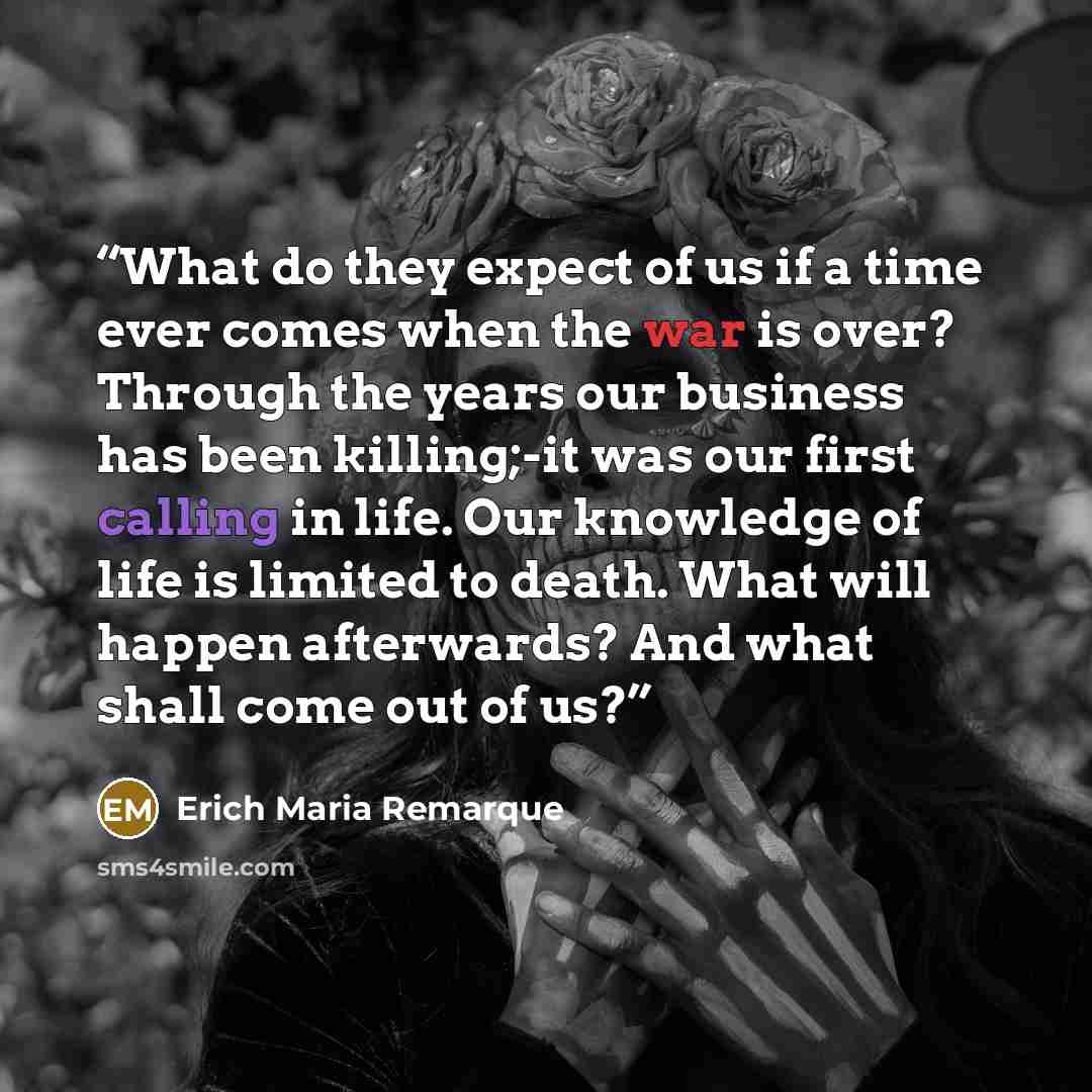 “What do they expect of us if a time ever comes when the war is over? Through the years our business has been killing;-it was our first calling in life. Our knowledge of life is limited to death. What will happen afterwards? And what shall come out of us?” quote by Erich Maria Remarque