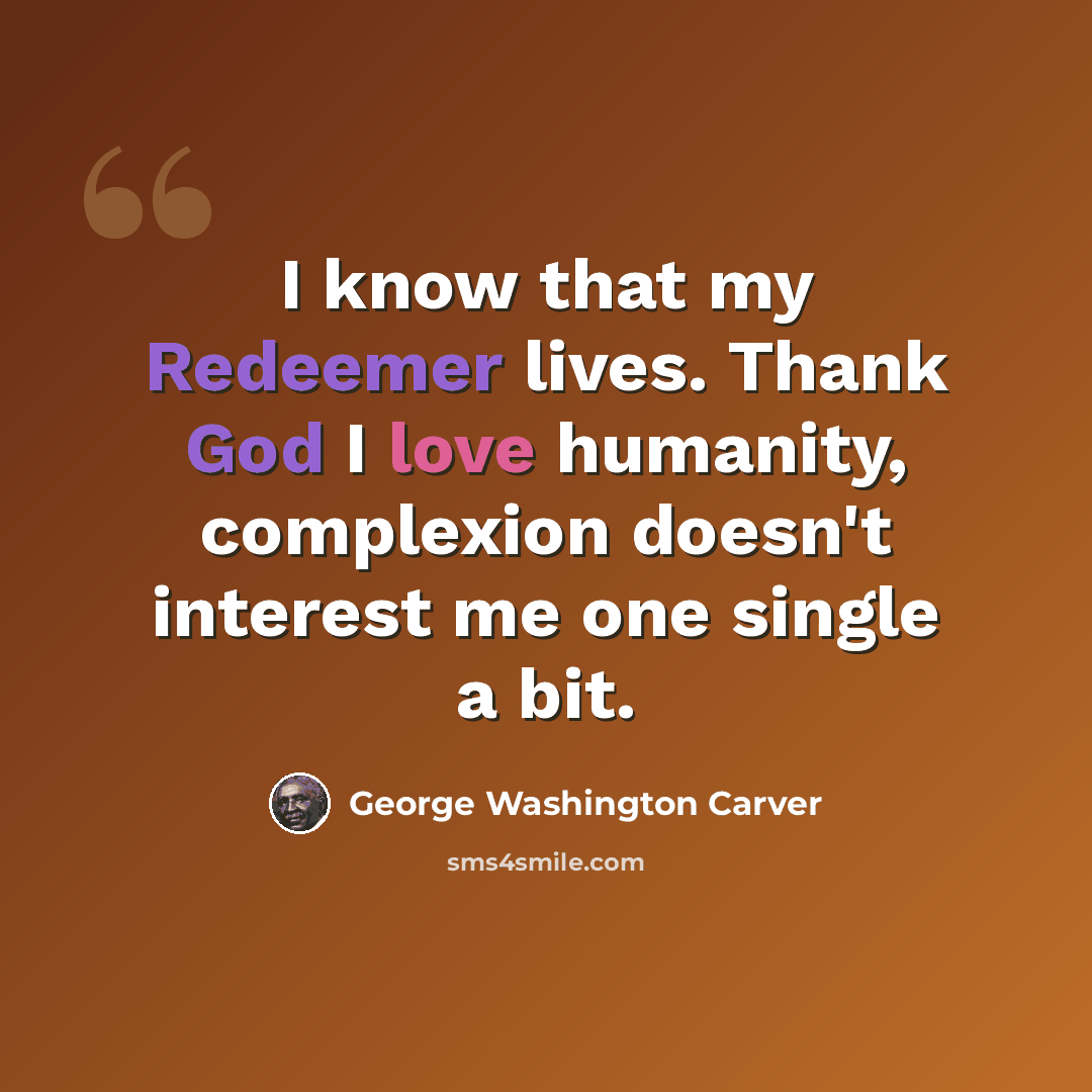 “I know that my Redeemer lives. Thank God I love humanity, complexion doesn't interest me one single a bit.” quote by George Washington Carver