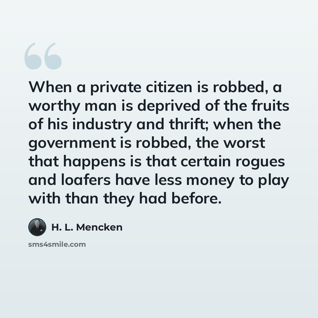 “When a private citizen is robbed, a worthy man is deprived of the fruits of his industry and thrift; when the government is robbed, the worst that happens is that certain rogues and loafers have less money to play with than they had before.” quote by H. L. Mencken