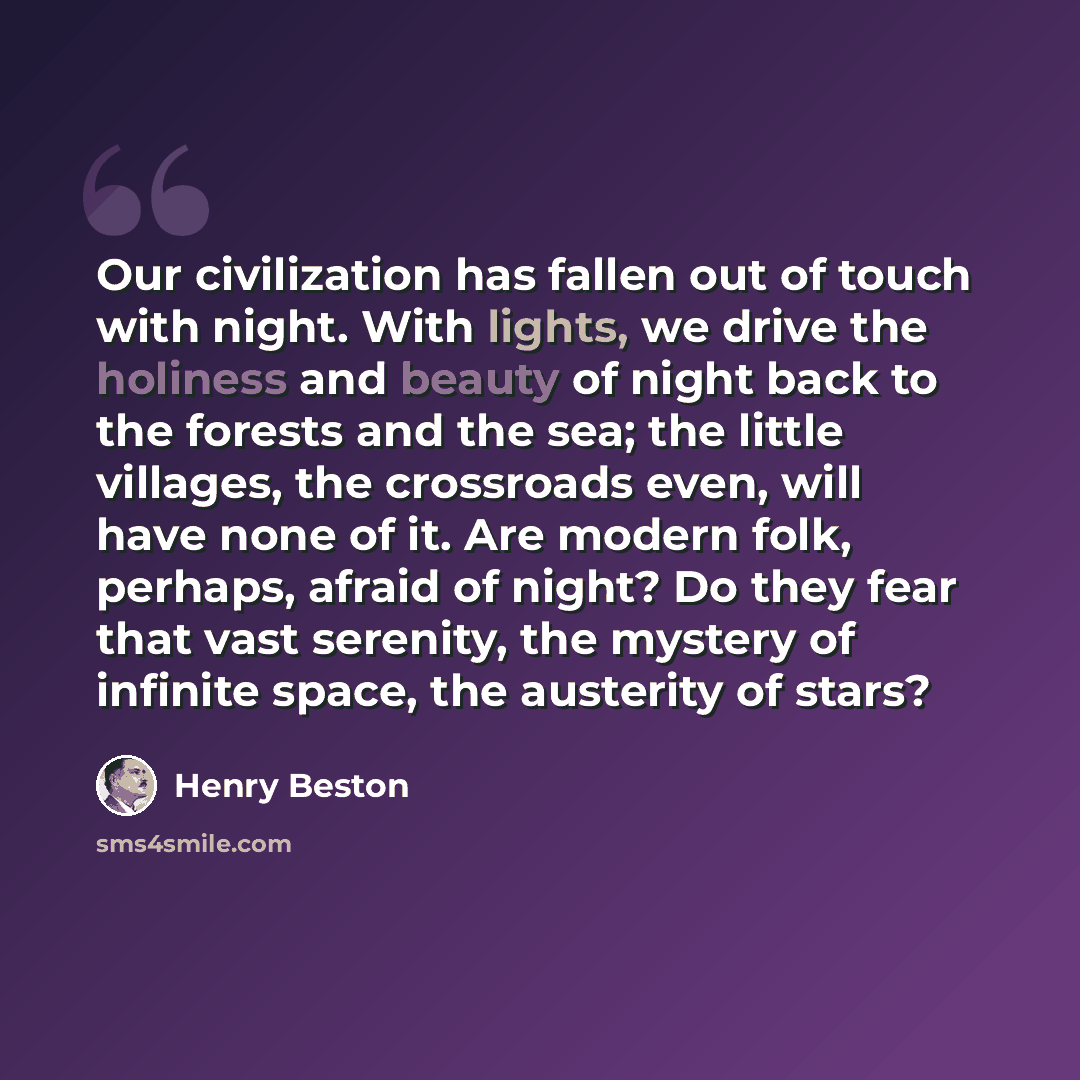 “Our civilization has fallen out of touch with night. With lights, we drive the holiness and beauty of night back to the forests and the sea; the little villages, the crossroads even, will have none of it. Are modern folk, perhaps, afraid of night? Do they fear that vast serenity, the mystery of…” quote by Henry Beston