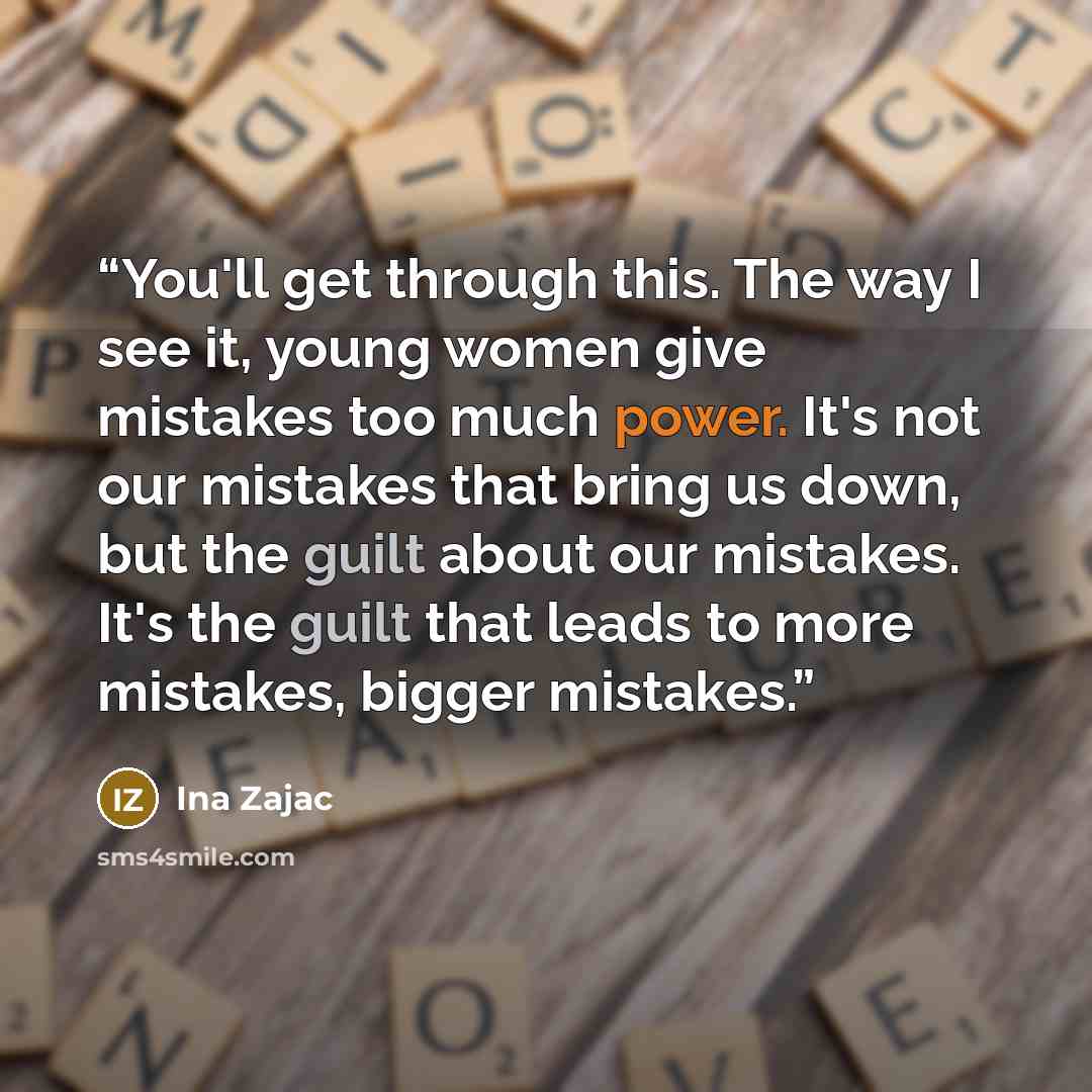 “You'll get through this. The way I see it, young women give mistakes too much power. It's not our mistakes that bring us down, but the guilt about our mistakes. It's the guilt that leads to more mistakes, bigger mistakes.” quote by Ina Zajac
