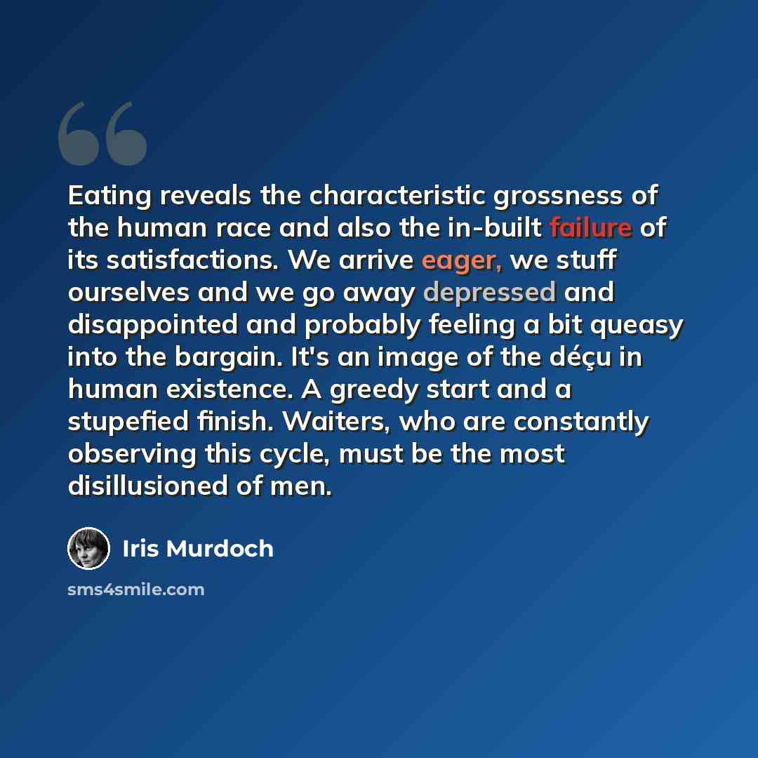 “Eating reveals the characteristic grossness of the human race and also the in-built failure of its satisfactions. We arrive eager, we stuff ourselves and we go away depressed and disappointed and probably feeling a bit queasy into the bargain. It's an image of the déçu in human existence. A greedy…” quote by Iris Murdoch
