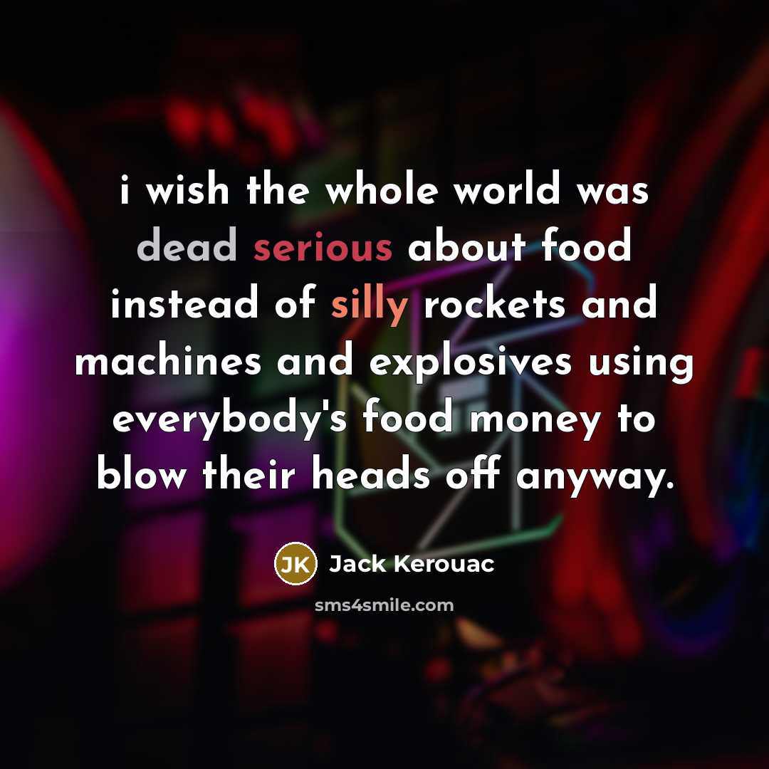 “i wish the whole world was dead serious about food instead of silly rockets and machines and explosives using everybody's food money to blow their heads off anyway.” quote by Jack Kerouac