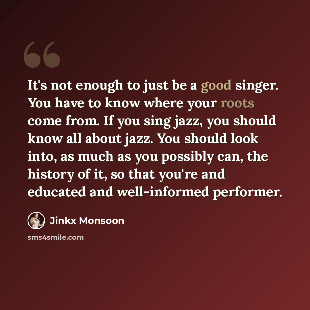 “It's not enough to just be a good singer. You have to know where your roots come from. If you sing jazz, you should know all about jazz. You should look into, as much as you possibly can, the history of it, so that you're and educated and well-informed performer.” quote by Jinkx Monsoon