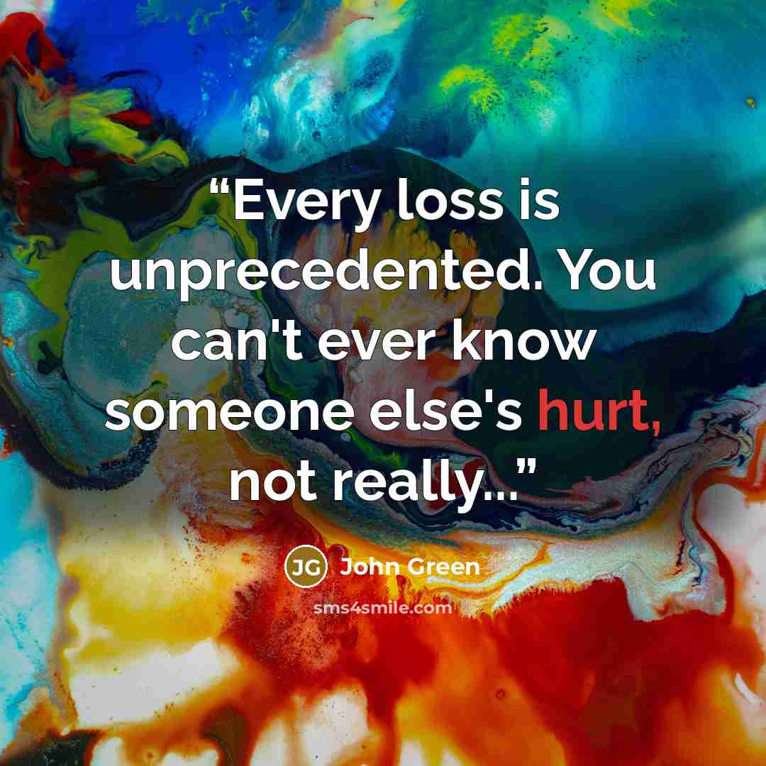 “Every loss is unprecedented. You can't ever know someone else's hurt, not really...” quote by John Green