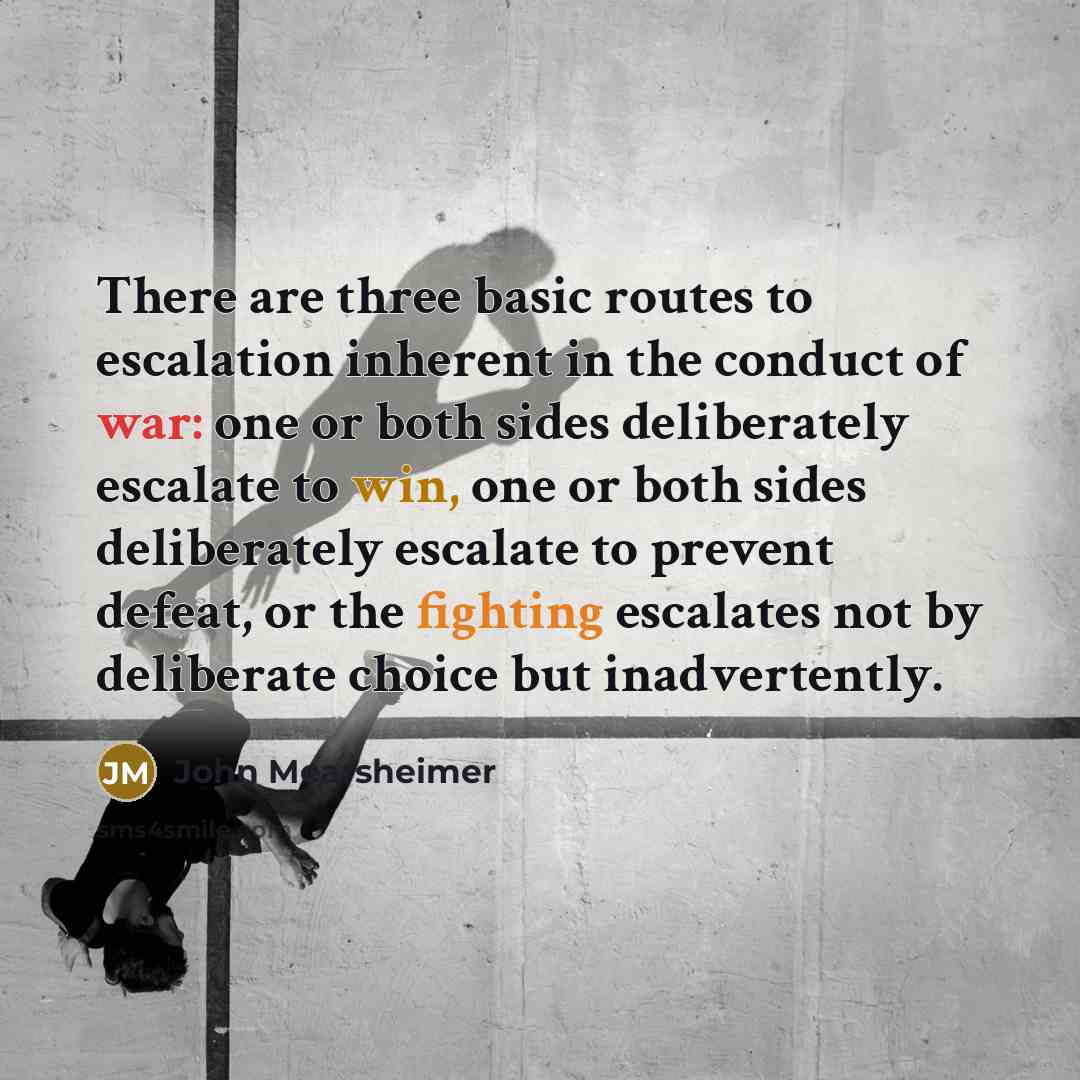 “There are three basic routes to escalation inherent in the conduct of war: one or both sides deliberately escalate to win, one or both sides deliberately escalate to prevent defeat, or the fighting escalates not by deliberate choice but inadvertently.” quote by John Mearsheimer