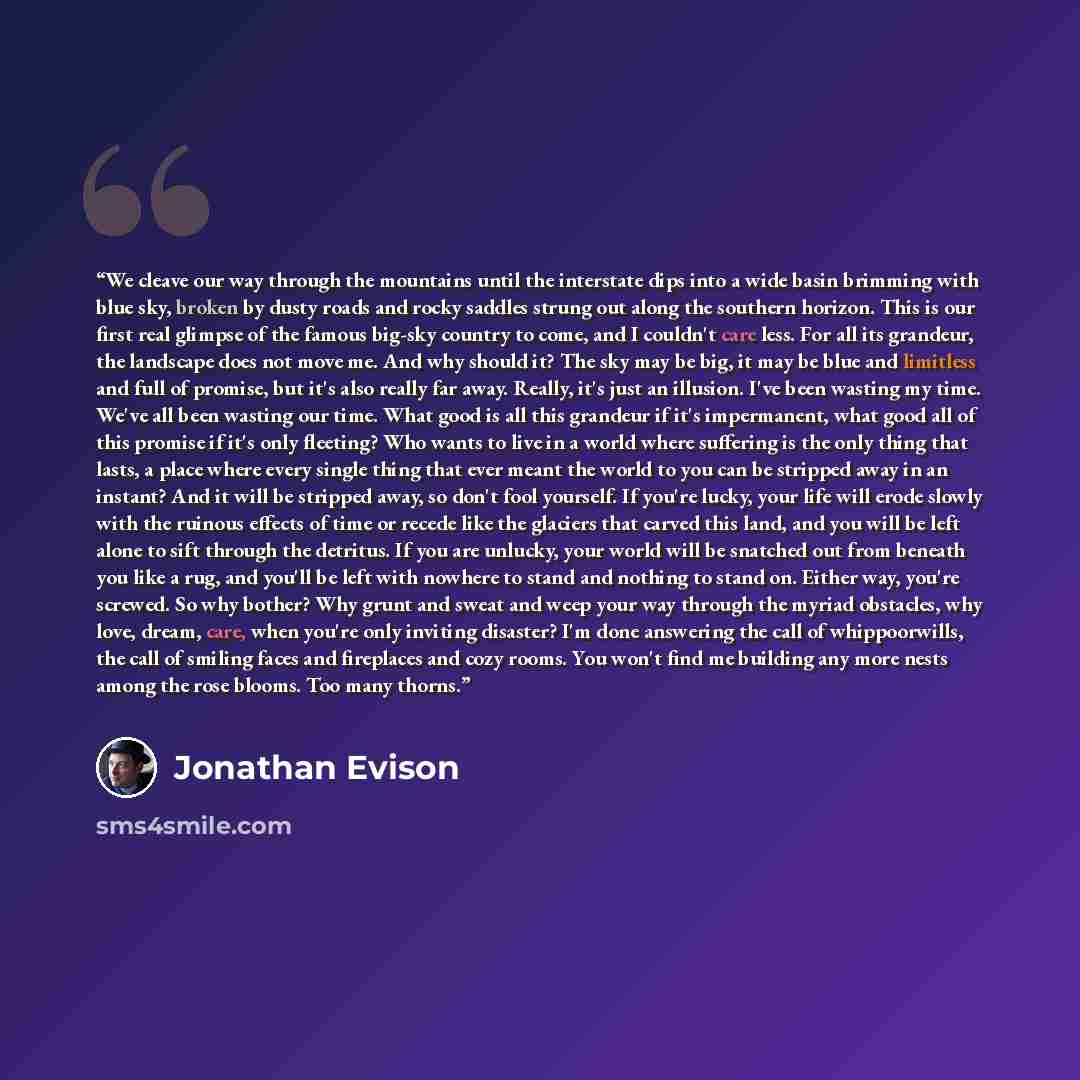 “We cleave our way through the mountains until the interstate dips into a wide basin brimming with blue sky, broken by dusty roads and rocky saddles strung out along the southern horizon. This is our first real glimpse of the famous big-sky country to come, and I couldn't care less. For all its…” quote by Jonathan Evison
