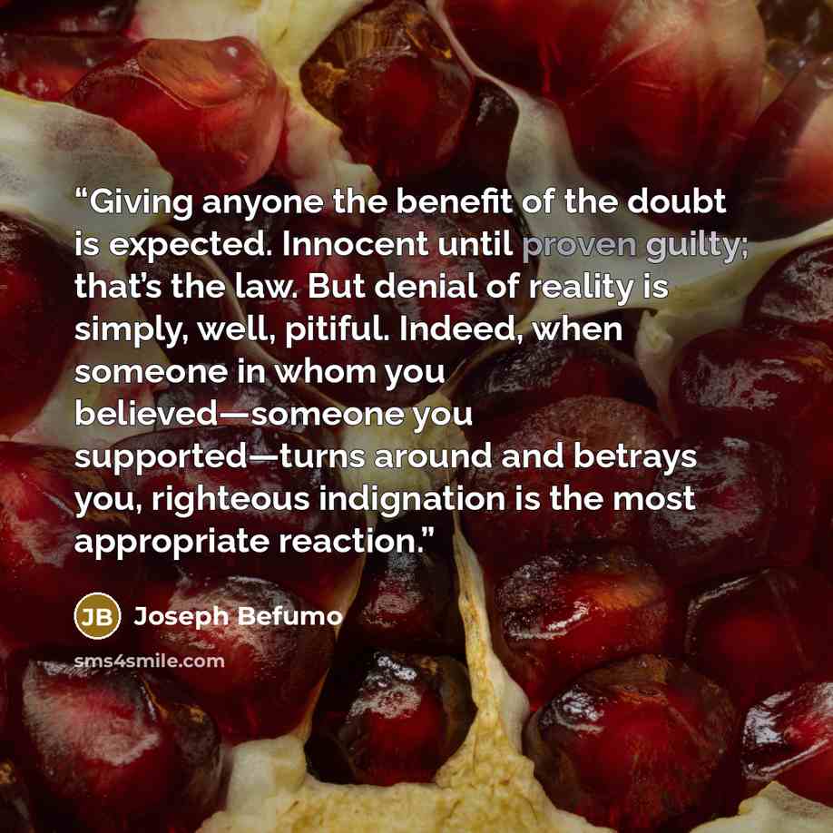 “Giving anyone the benefit of the doubt is expected. Innocent until proven guilty; that’s the law. But denial of reality is simply, well, pitiful. Indeed, when someone in whom you believed—someone you supported—turns around and betrays you, righteous indignation is the most appropriate reaction.” quote by Joseph Befumo