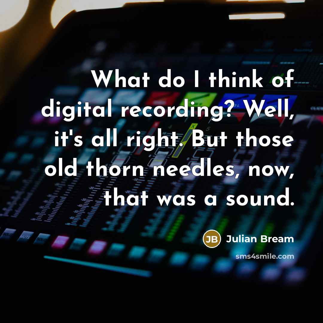 “What do I think of digital recording? Well, it's all right. But those old thorn needles, now, that was a sound.” quote by Julian Bream
