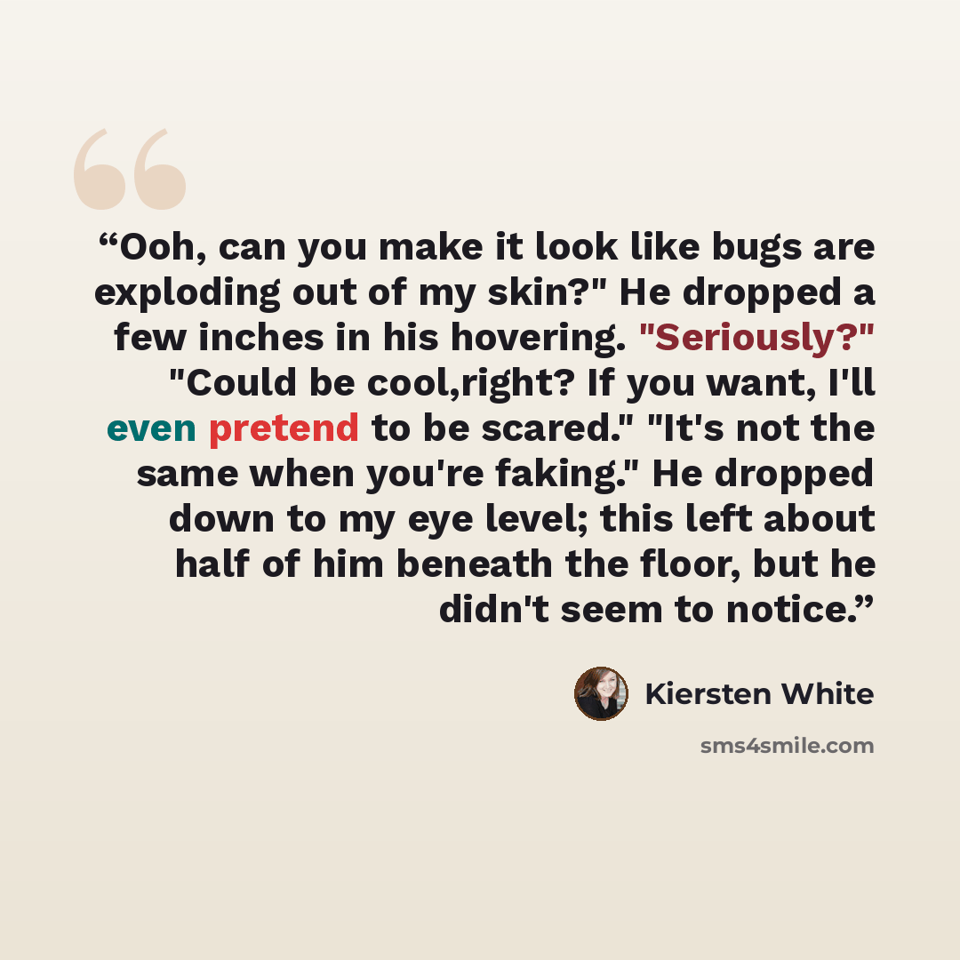 “Ooh, can you make it look like bugs are exploding out of my skin?" He dropped a few inches in his hovering. "Seriously?" "Could be cool,right? If you want, I'll even pretend to be scared." "It's not the same when you're faking." He dropped down to my eye level; this left about half of him beneath…” quote by Kiersten White