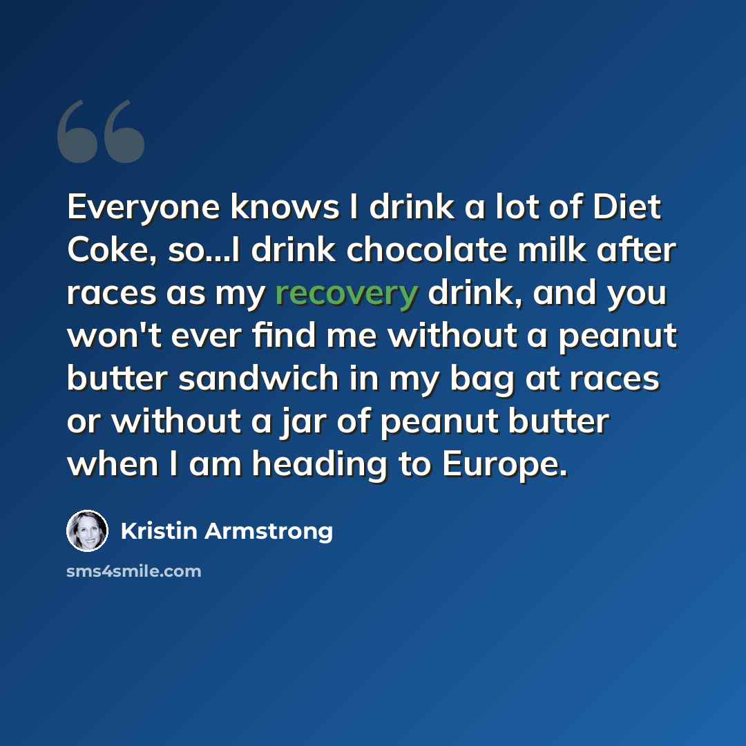 “Everyone knows I drink a lot of Diet Coke, so...I drink chocolate milk after races as my recovery drink, and you won't ever find me without a peanut butter sandwich in my bag at races or without a jar of peanut butter when I am heading to Europe.” quote by Kristin Armstrong