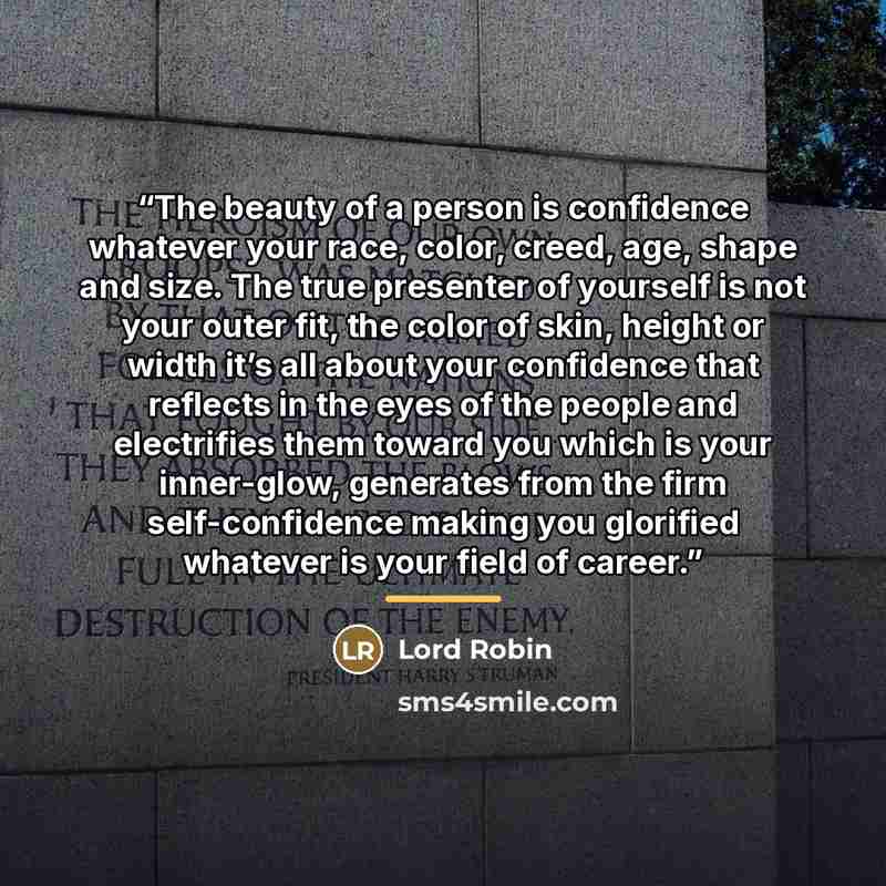 “The beauty of a person is confidence whatever your race, color, creed, age, shape and size. The true presenter of yourself is not your outer fit, the color of skin, height or width it’s all about your confidence that reflects in the eyes of the people and electrifies them toward you which is your…” quote by Lord Robin