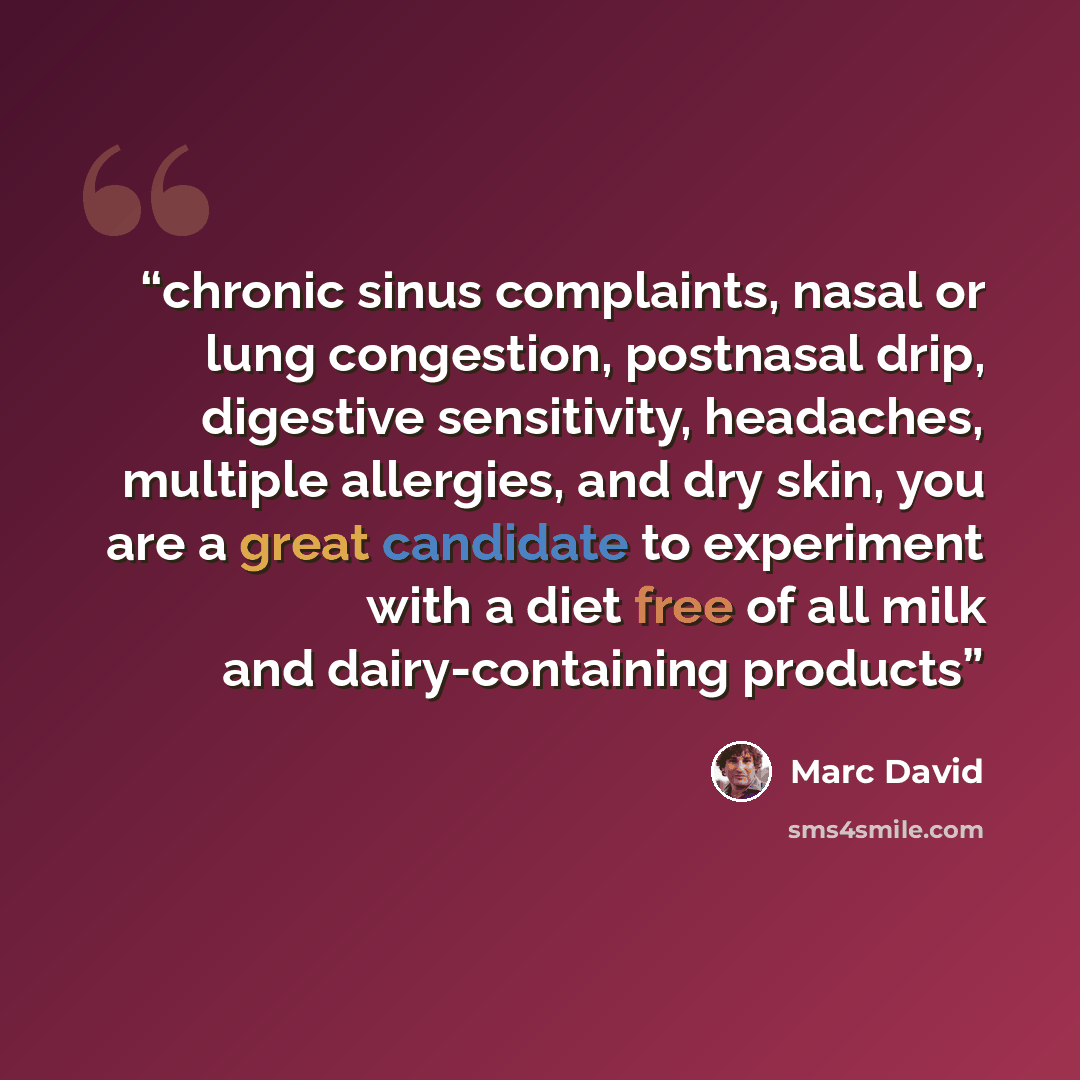 “chronic sinus complaints, nasal or lung congestion, postnasal drip, digestive sensitivity, headaches, multiple allergies, and dry skin, you are a great candidate to experiment with a diet free of all milk and dairy-containing products” quote by Marc David