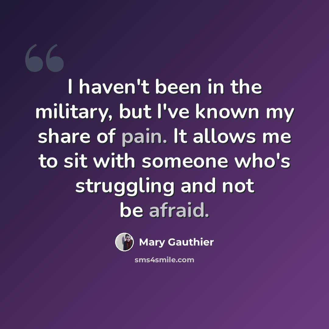 “I haven't been in the military, but I've known my share of pain. It allows me to sit with someone who's struggling and not be afraid.” quote by Mary Gauthier
