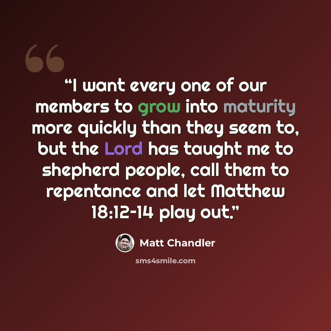 “I want every one of our members to grow into maturity more quickly than they seem to, but the Lord has taught me to shepherd people, call them to repentance and let Matthew 18:12­–14 play out.” quote by Matt Chandler
