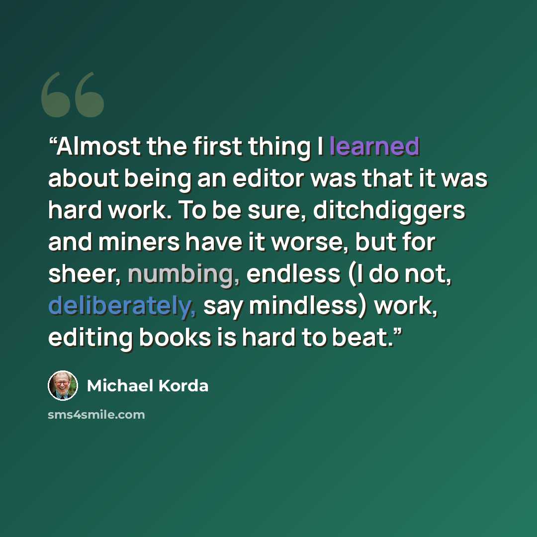 “Almost the first thing I learned about being an editor was that it was hard work. To be sure, ditchdiggers and miners have it worse, but for sheer, numbing, endless (I do not, deliberately, say mindless) work, editing books is hard to beat.” quote by Michael Korda