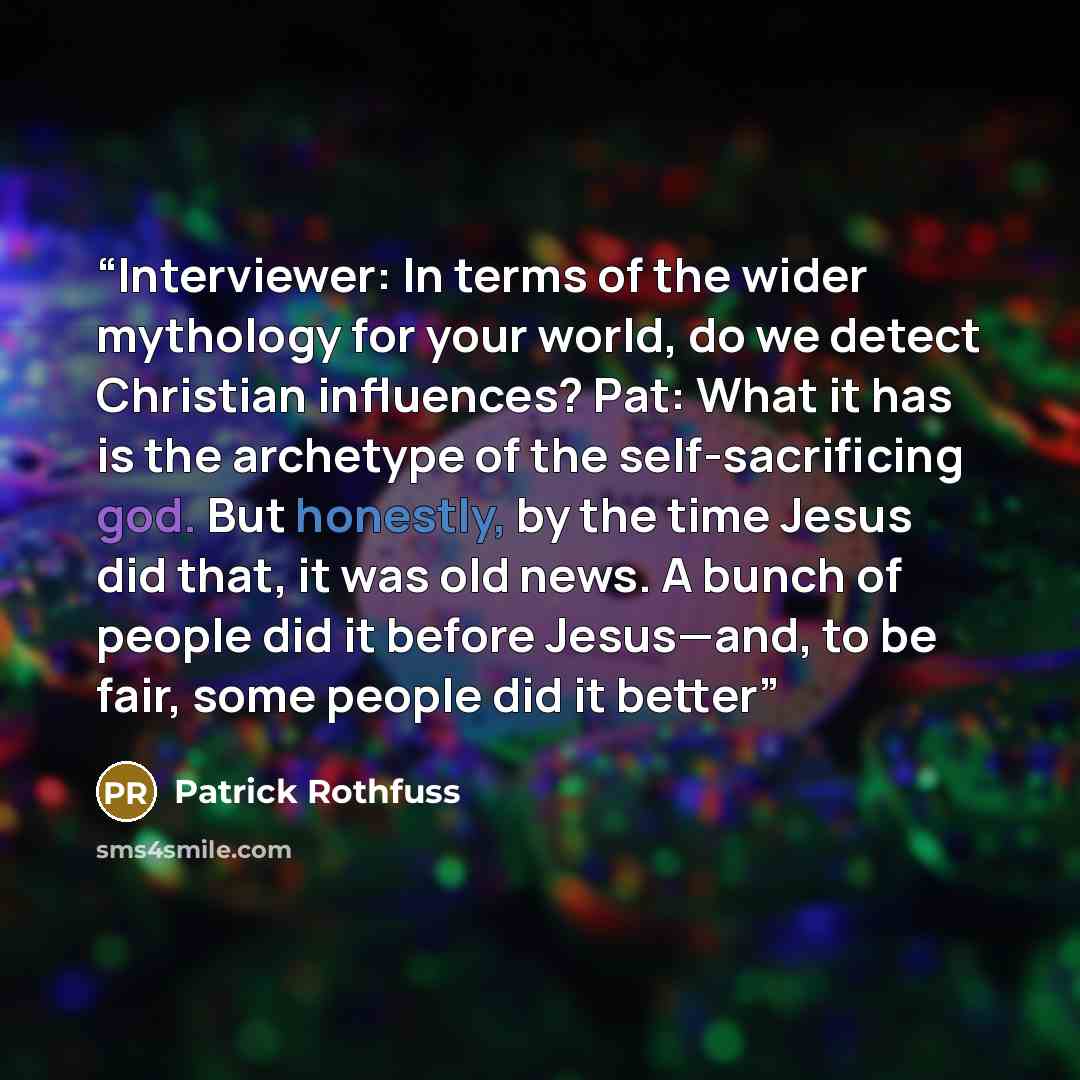 “Interviewer: In terms of the wider mythology for your world, do we detect Christian influences? Pat: What it has is the archetype of the self-sacrificing god. But honestly, by the time Jesus did that, it was old news. A bunch of people did it before Jesus—and, to be fair, some people did it better” quote by Patrick Rothfuss