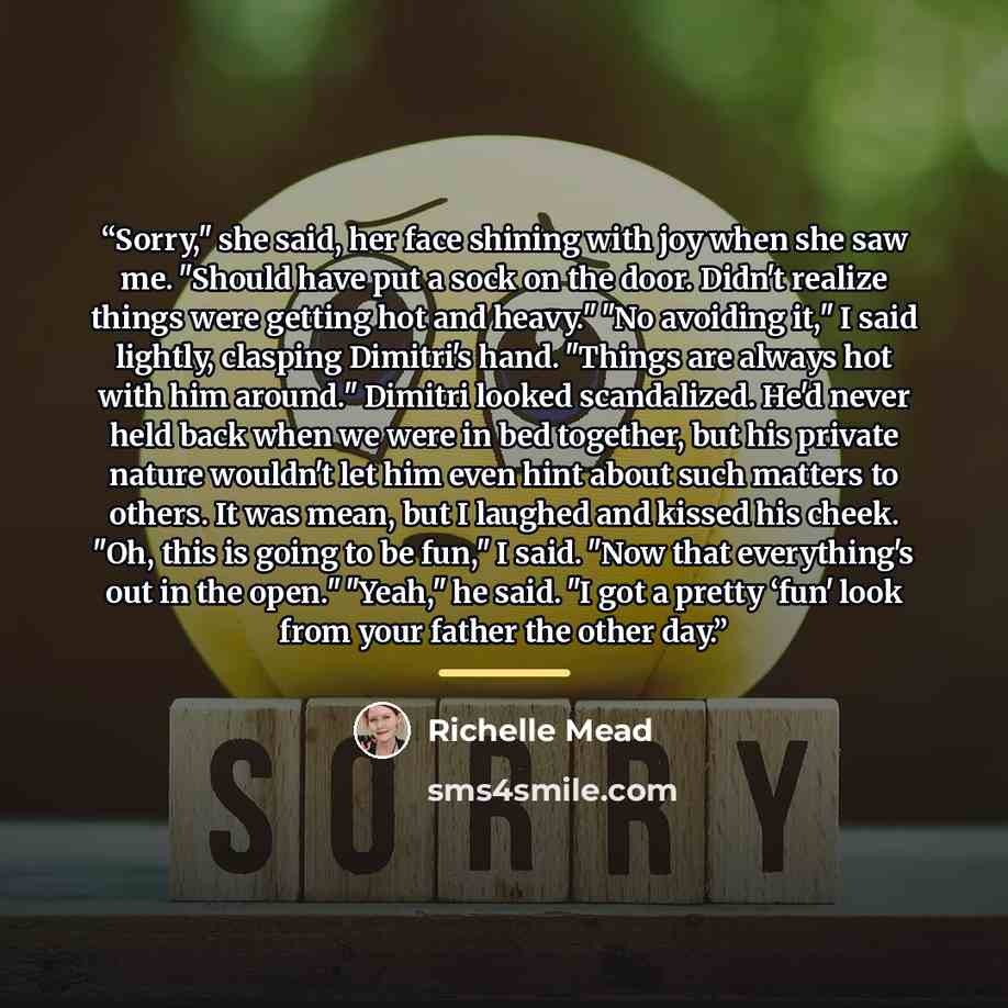 “Sorry,ʺ she said, her face shining with joy when she saw me. ʺShould have put a sock on the door. Didnʹt realize things were getting hot and heavy.ʺ ʺNo avoiding it,ʺ I said lightly, clasping Dimitriʹs hand. ʺThings are always hot with him around.ʺ Dimitri looked scandalized. Heʹd never held back…” quote by Richelle Mead