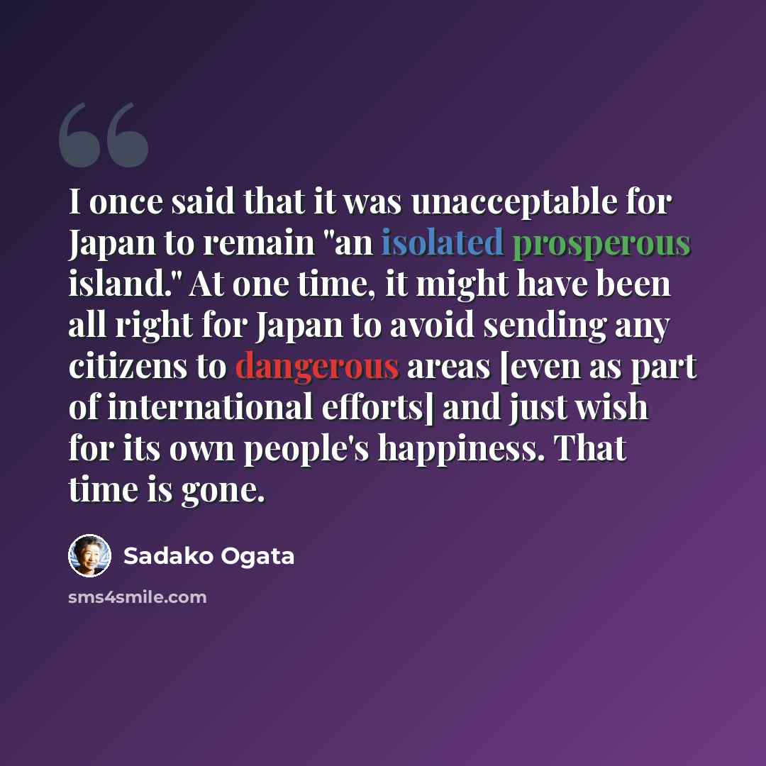 “I once said that it was unacceptable for Japan to remain "an isolated prosperous island." At one time, it might have been all right for Japan to avoid sending any citizens to dangerous areas [even as part of international efforts] and just wish for its own people's happiness. That time is gone.” quote by Sadako Ogata