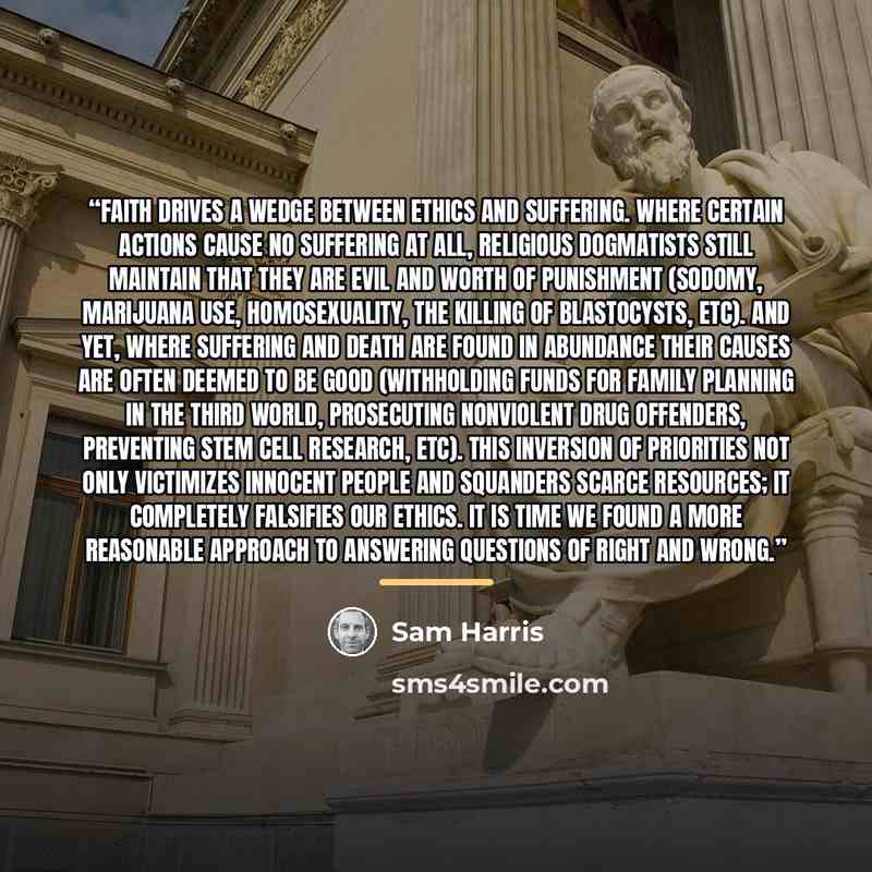 “Faith drives a wedge between ethics and suffering. Where certain actions cause no suffering at all, religious dogmatists still maintain that they are evil and worth of punishment (sodomy, marijuana use, homosexuality, the killing of blastocysts, etc). And yet, where suffering and death are found…” quote by Sam Harris