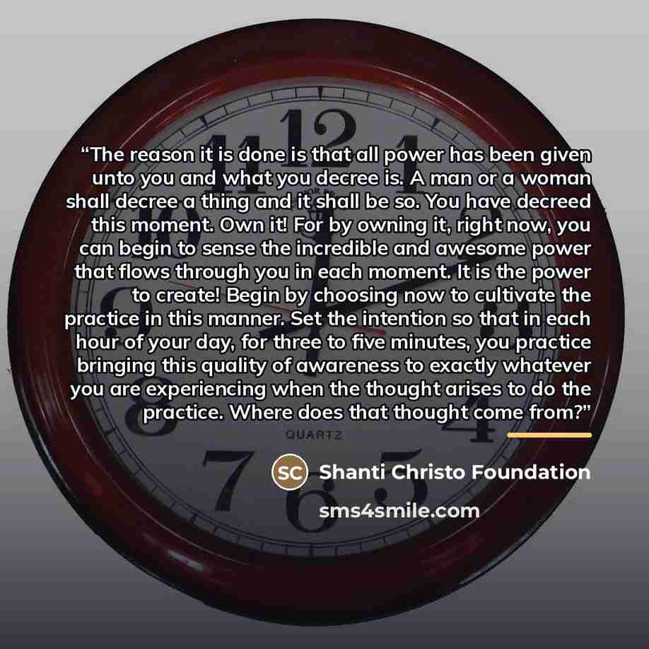 “The reason it is done is that all power has been given unto you and what you decree is. A man or a woman shall decree a thing and it shall be so. You have decreed this moment. Own it! For by owning it, right now, you can begin to sense the incredible and awesome power that flows through you in…” quote by Shanti Christo Foundation
