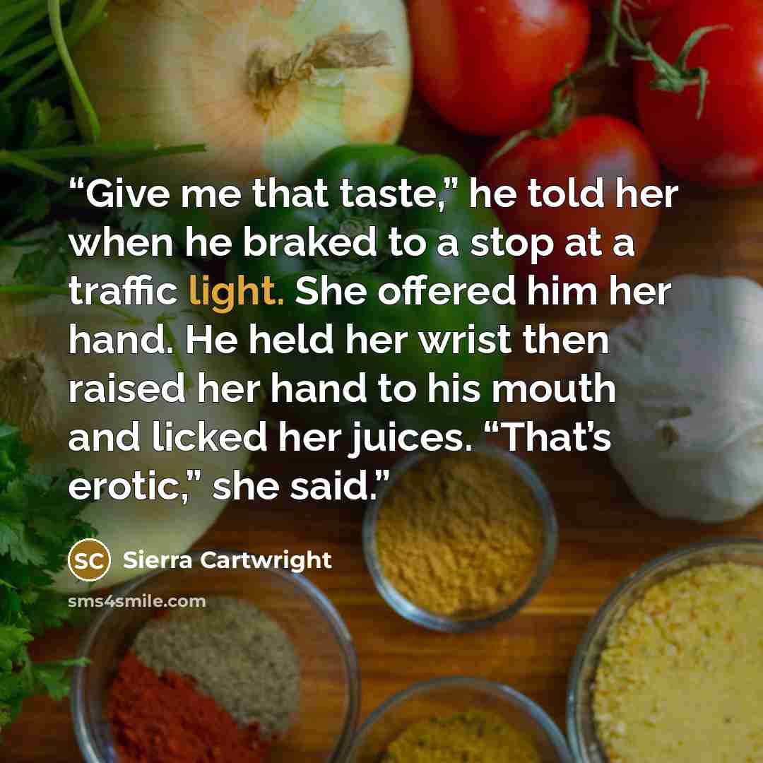 “Give me that taste,” he told her when he braked to a stop at a traffic light. She offered him her hand. He held her wrist then raised her hand to his mouth and licked her juices. “That’s erotic,” she said.” quote by Sierra Cartwright