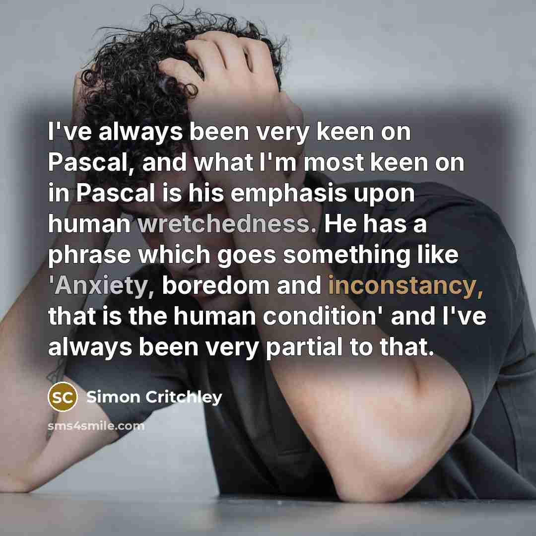 “I've always been very keen on Pascal, and what I'm most keen on in Pascal is his emphasis upon human wretchedness. He has a phrase which goes something like 'Anxiety, boredom and inconstancy, that is the human condition' and I've always been very partial to that.” quote by Simon Critchley