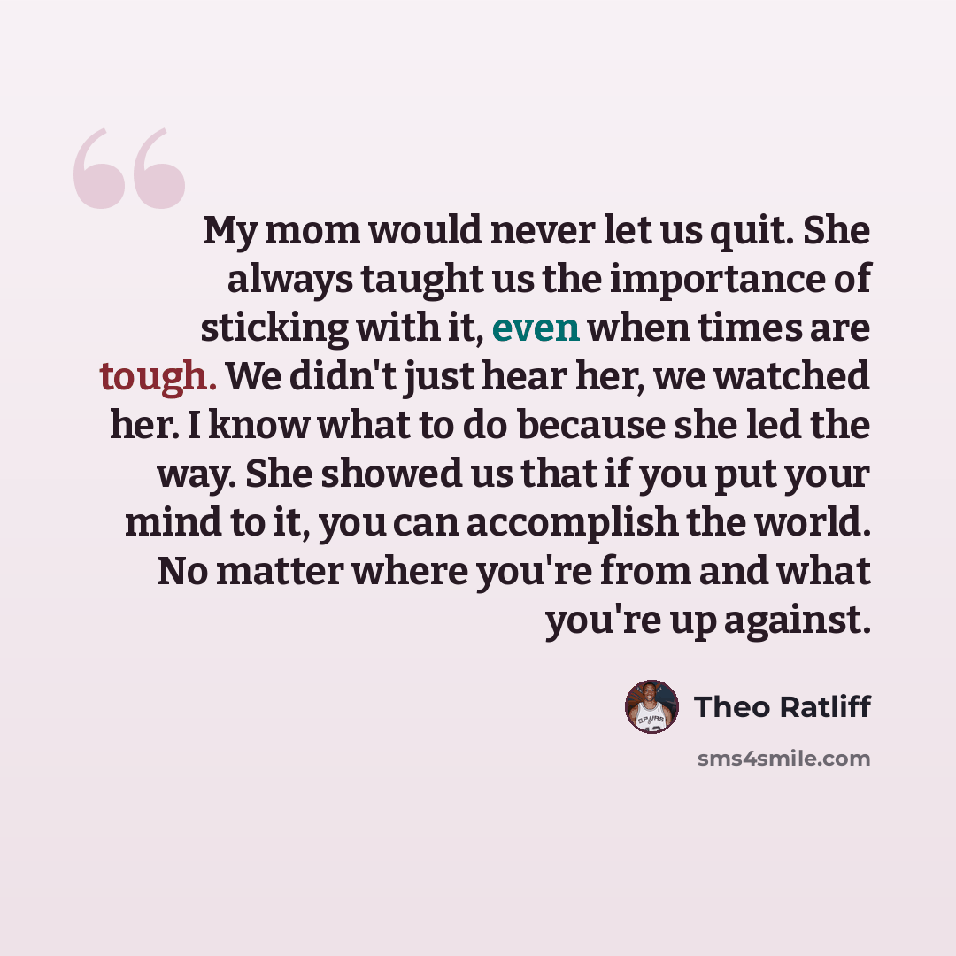 “My mom would never let us quit. She always taught us the importance of sticking with it, even when times are tough. We didn't just hear her, we watched her. I know what to do because she led the way. She showed us that if you put your mind to it, you can accomplish the world. No matter where…” quote by Theo Ratliff