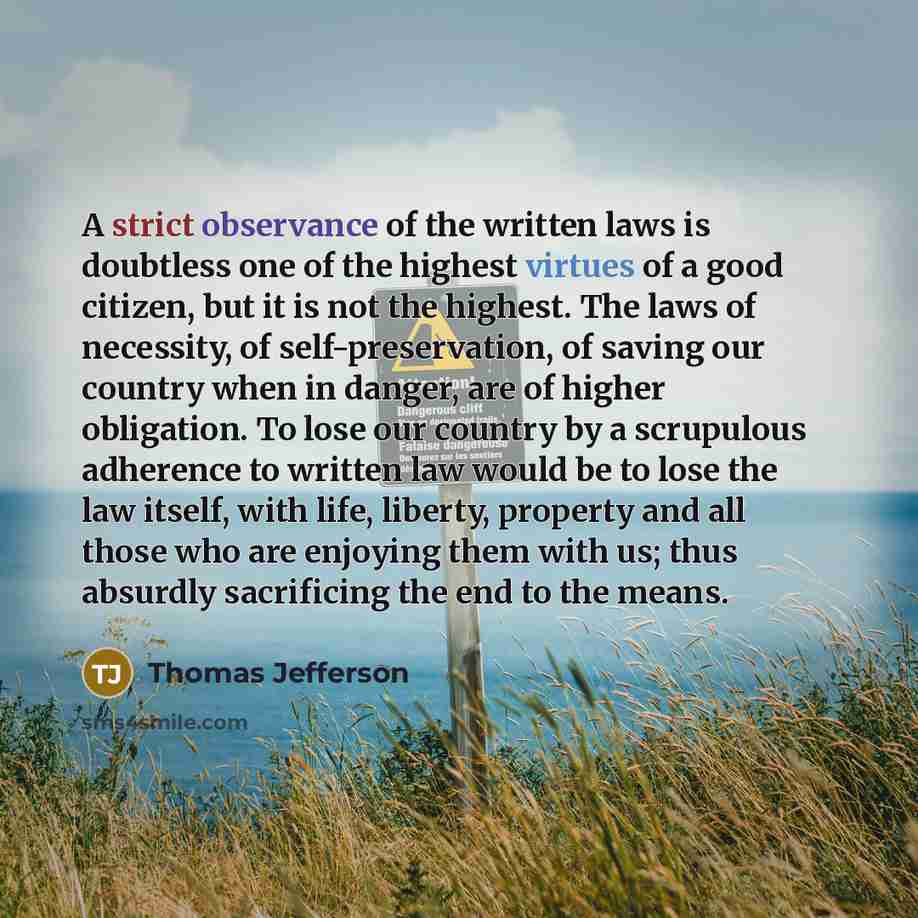 “A strict observance of the written laws is doubtless one of the highest virtues of a good citizen, but it is not the highest. The laws of necessity, of self-preservation, of saving our country when in danger, are of higher obligation. To lose our country by a scrupulous adherence to written law…” quote by Thomas Jefferson