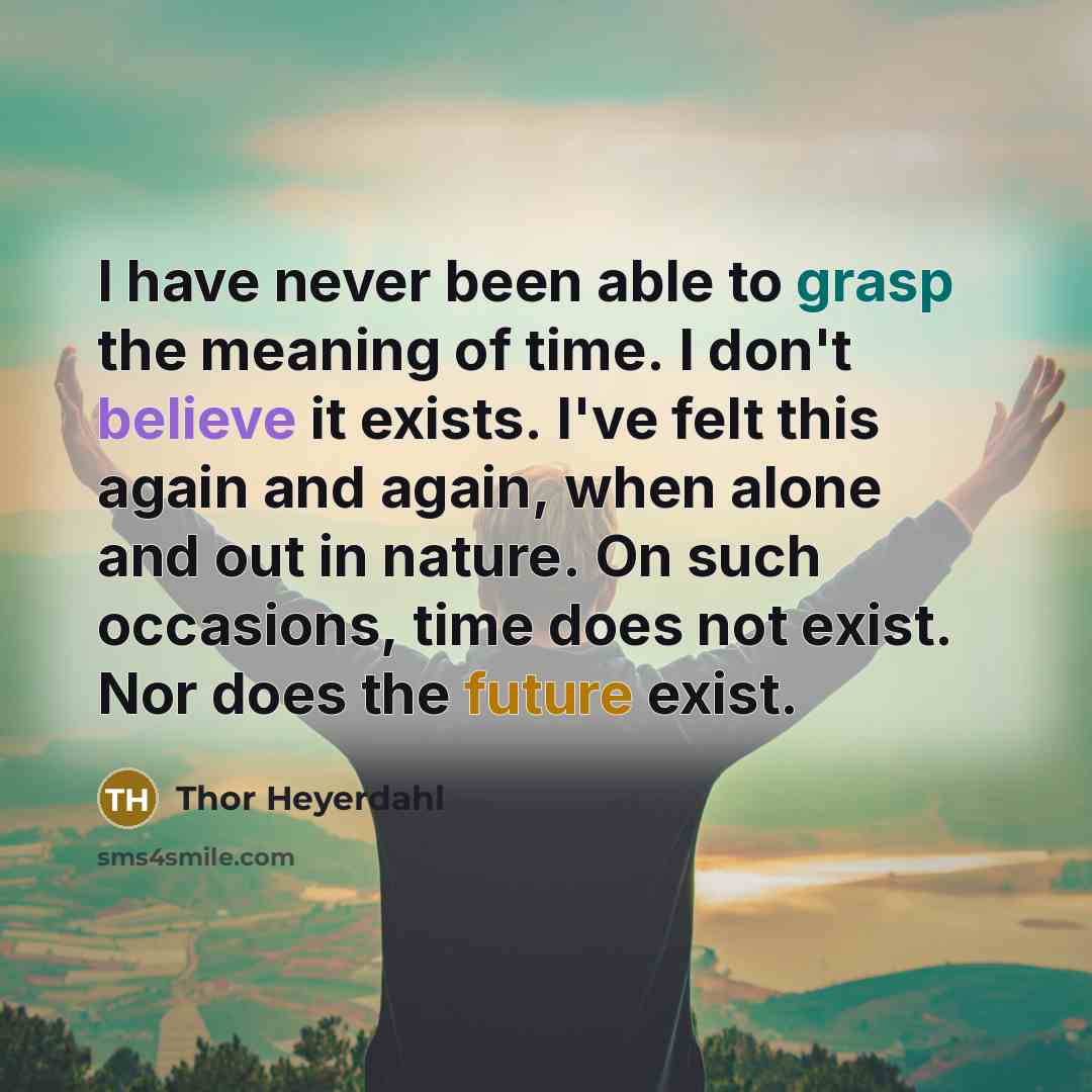 “I have never been able to grasp the meaning of time. I don't believe it exists. I've felt this again and again, when alone and out in nature. On such occasions, time does not exist. Nor does the future exist.” quote by Thor Heyerdahl