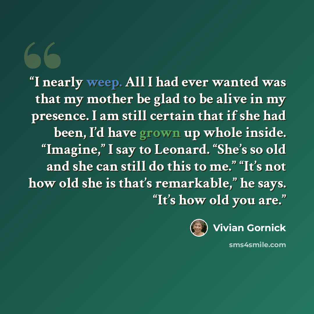 “I nearly weep. All I had ever wanted was that my mother be glad to be alive in my presence. I am still certain that if she had been, I’d have grown up whole inside. “Imagine,” I say to Leonard. “She’s so old and she can still do this to me.” “It’s not how old she is that’s remarkable,” he says…” quote by Vivian Gornick