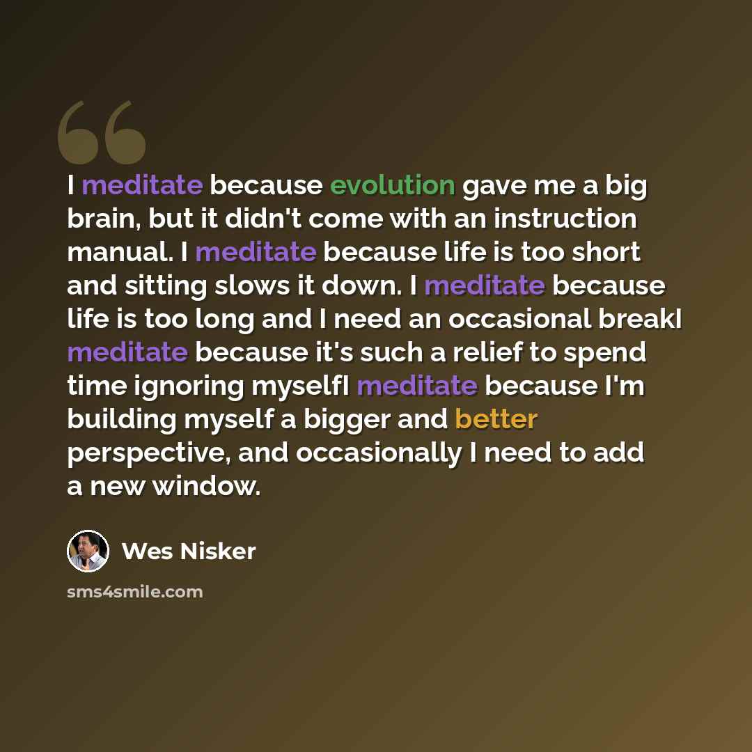 “I meditate because evolution gave me a big brain, but it didn't come with an instruction manual. I meditate because life is too short and sitting slows it down. I meditate because life is too long and I need an occasional breakI meditate because it's such a relief to spend time ignoring myselfI…” quote by Wes Nisker