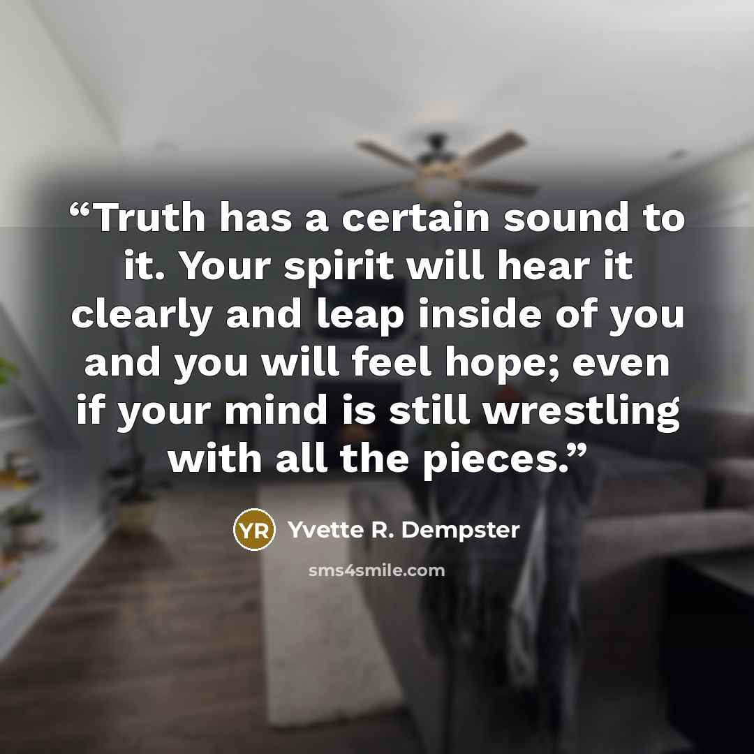 “Truth has a certain sound to it. Your spirit will hear it clearly and leap inside of you and you will feel hope; even if your mind is still wrestling with all the pieces.” quote by Yvette R. Dempster