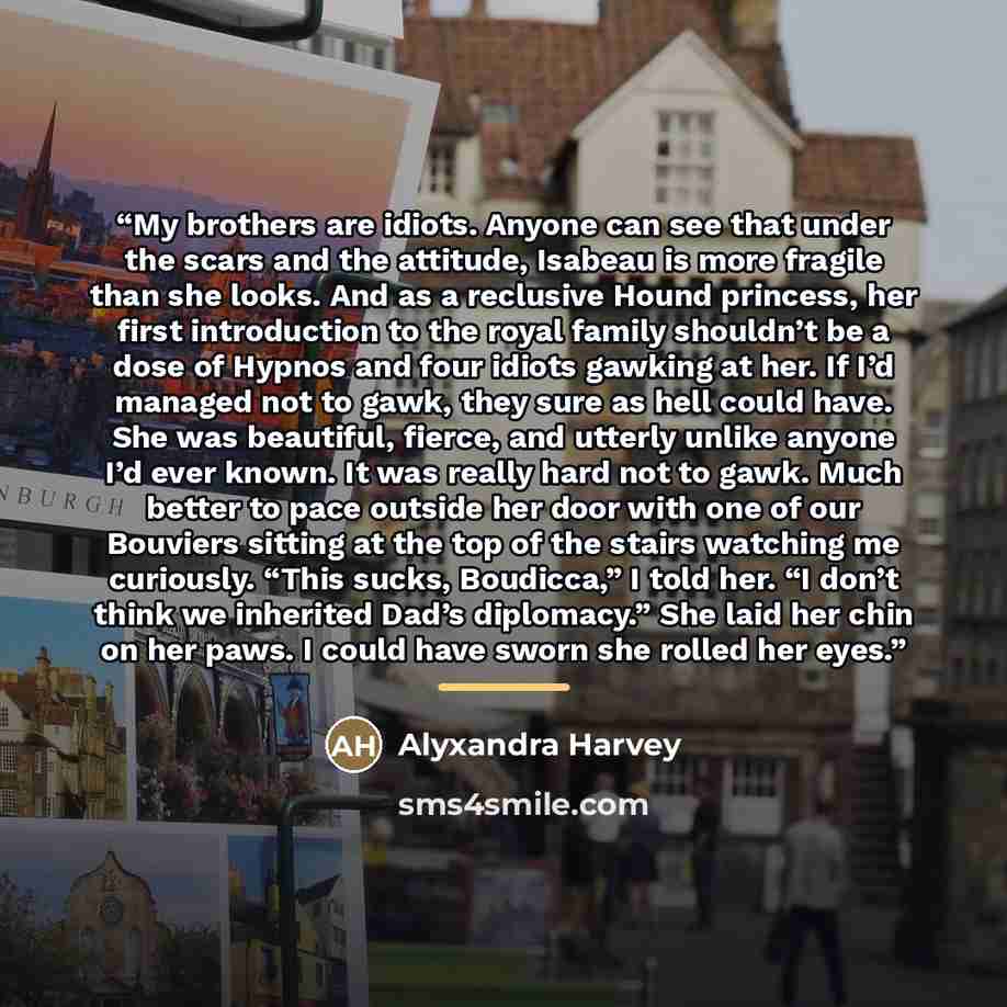 “My brothers are idiots. Anyone can see that under the scars and the attitude, Isabeau is more fragile than she looks. And as a reclusive Hound princess, her first introduction to the royal family shouldn’t be a dose of Hypnos and four idiots gawking at her. If I’d managed not to gawk, they sure as…” quote by Alyxandra Harvey