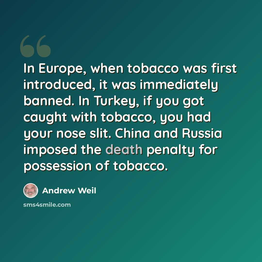 “In Europe, when tobacco was first introduced, it was immediately banned. In Turkey, if you got caught with tobacco, you had your nose slit. China and Russia imposed the death penalty for possession of tobacco.” quote by Andrew Weil